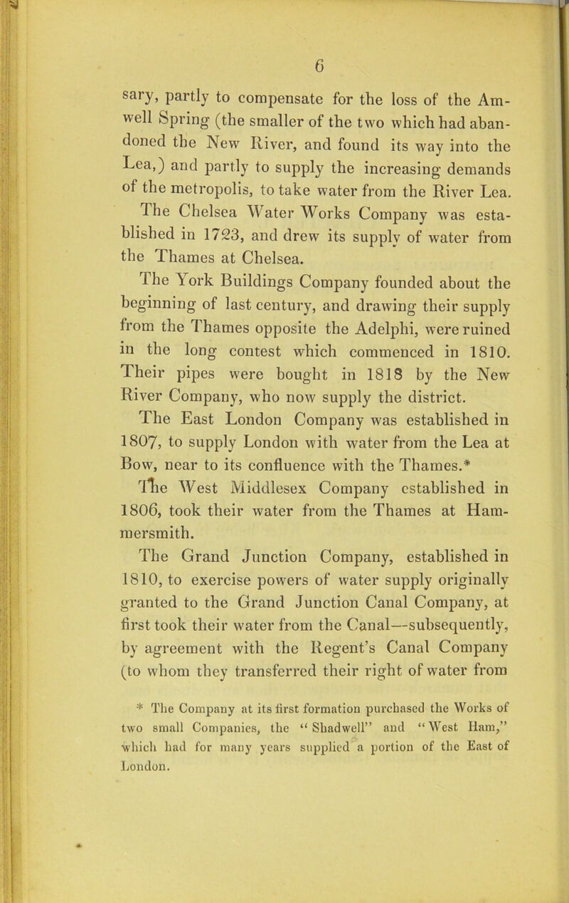 sary, partly to compensate for the loss of the Am- well Spring (the smaller of the two which had aban- doned the New River, and found its way into the Lea,) and partly to supply the increasing demands of the metropolis, to take water from the River Lea. The Chelsea Water Works Company was esta- blished in 1723, and drew its supply of water from the Thames at Chelsea. The York Buildings Company founded about the beginning of last century, and drawing their supply from the Thames opposite the Adelphi, were ruined in the long contest which commenced in 1810. Their pipes were bought in 1818 by the New River Company, who now supply the district. The East London Company was established in 1807, to supply London with water from the Lea at Bow, near to its confluence with the Thames.* Ue West Middlesex Company established in 1806, took their water from the Thames at Ham- mersmith. The Grand Junction Company, established in 1810, to exercise powers of water supply originally granted to the Grand Junction Canal Company, at first took their water from the Canal—subsequently, by agreement with the Regent’s Canal Company (to whom they transferred their right of water from * The Company at its first formation purchased the Works of two small Companies, the “ Shadwell” and “West Ham,” which had for many years supplied a portion of the East of Ijondon.