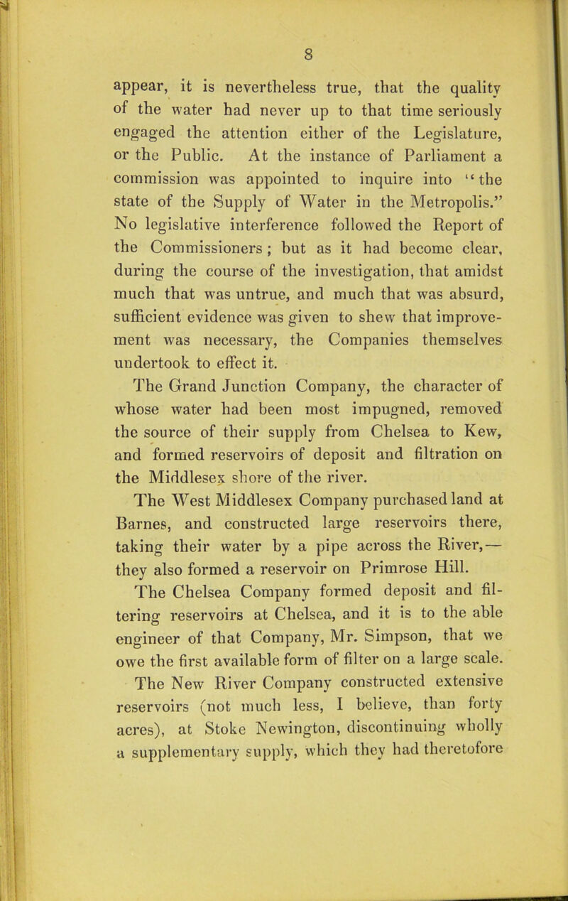 appear, it is nevertheless true, that the quality of the water had never up to that time seriously engaged the attention either of the Legislature, or the Public. At the instance of Parliament a commission was appointed to inquire into “the state of the Supply of Water in the Metropolis.” No legislative interference followed the Pteport of the Commissioners ; hut as it had become clear, during the course of the investigation, that amidst much that was untrue, and much that was absurd, sufficient evidence was given to shew that improve- ment was necessary, the Companies themselves undertook to effect it. The Grand Junction Company, the character of whose water had been most impugned, removed the source of their supply from Chelsea to Kew, and formed reservoirs of deposit and filtration on the Middlesex shore of the river. The West Middlesex Company purchased land at Barnes, and constructed large reservoirs there, taking their water by a pipe across the River,— they also formed a reservoir on Primrose Hill. The Chelsea Company formed deposit and fil- tering reservoirs at Chelsea, and it is to the able engineer of that Company, Mr. Simpson, that we owe the first available form of filter on a large scale. The New River Company constructed extensive reservoirs (not much less, I believe, than forty acres), at Stoke Newington, discontinuing wholly a supplementary supply, which they had theretofore