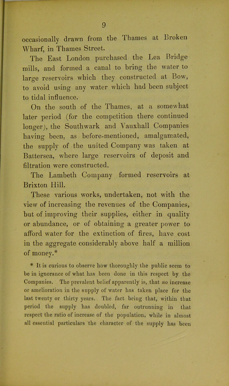 occasionally drawn from the Thames at L>roken Wharf, in Thames Street. The East London purchased the Lea Bridge mills, and formed a canal to bring the water to large reservoirs which they constructed at Bow, to avoid using any water which had been subject to tidal influence. On the south of the Thames, at a somewhat later period (for the competition there continued longer;, the Southwark and Vauxhall Companies having been, as before-mentioned, amalgamated, the supply of the united Company was taken at Battersea, where large reservoirs of deposit and filtration were constructed. The Lambeth Company formed reservoirs at Brixton Hill. These various works, undertaken, not with the view of increasing the revenues of the Companies, hut of improving their supplies, either in quality or abundance, or of obtaining a greater power to aflTord water for the extinction of fires, have cost in the aggregate considerably above half a million of money.* * It is curious to observe bow thoroughly the public seem to be in ignorance of what has been done in this respect by the Companies. The prevalent belief apparently is, that no increase or amelioration in the supply of water has taken place for the last twenty or thirty years. The fact being that, within that period the supply has doubled, far outrunning in that respect the ratio of increase of the population, while in almost all essential particulars the character of the supply has been