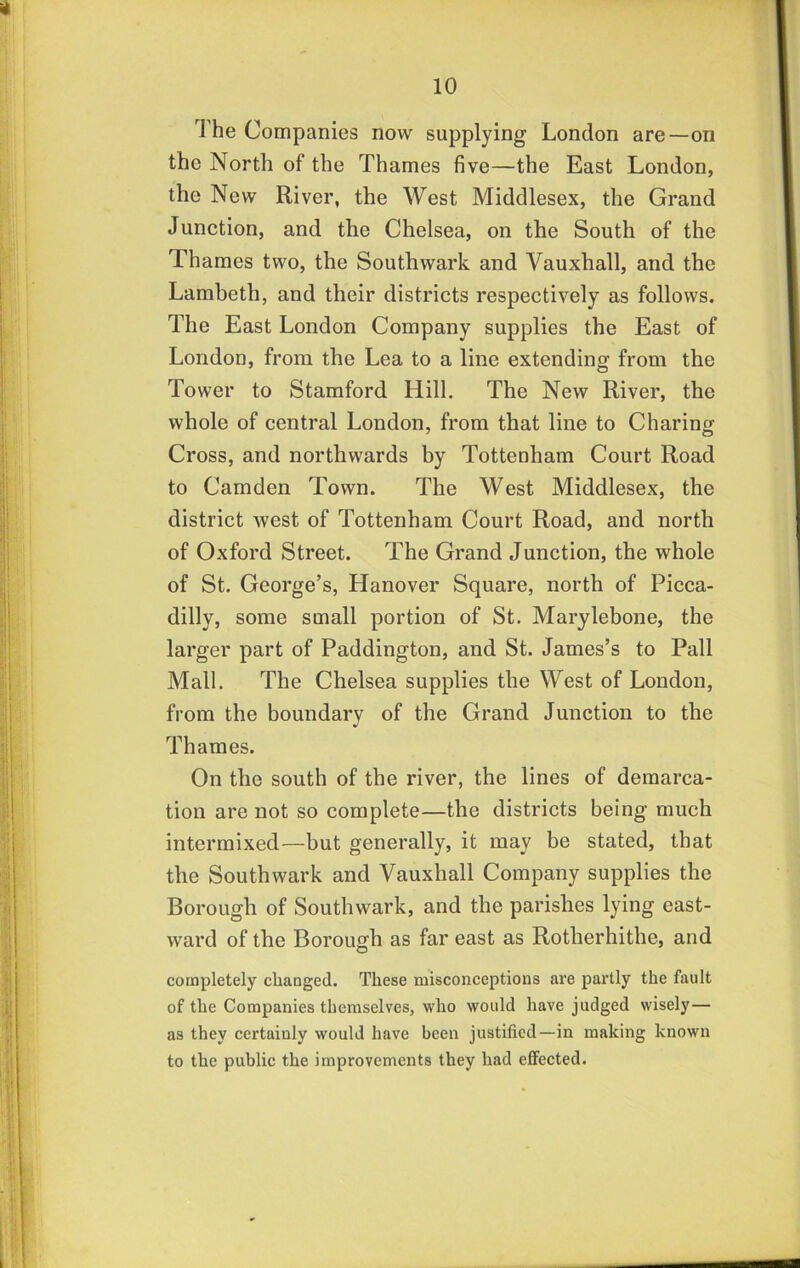 The Companies now supplying London are—on the North of the Thames five—the East London, the New River, the West Middlesex, the Grand Junction, and the Chelsea, on the South of the Thames two, the Southwark and Vauxhall, and the Lambeth, and their districts respectively as follows. The East London Company supplies the East of London, from the Lea to a line extending from the Tower to Stamford Hill. The New River, the whole of central London, from that line to Charing Cross, and northwards by Tottenham Court Road to Camden Town. The West Middlesex, the district west of Tottenham Court Road, and north of Oxford Street. The Grand Junction, the whole of St. George’s, Hanover Square, north of Picca- dilly, some small portion of St. Marylebone, the larger part of Paddington, and St. James’s to Pall Mall. The Chelsea supplies the West of London, from the boundary of the Grand Junction to the Thames. On the south of the river, the lines of demarca- tion are not so complete—the districts being much intermixed—but generally, it may be stated, that the Southwark and Vauxhall Company supplies the Borough of Southwark, and the parishes lying east- ward of the Borough as far east as Rotherhithe, and completely changed. These misconceptions are partly the fault of the Companies themselves, who would have judged wisely— as they certainly would have been justified—in making known to the public the improvements they had effected.