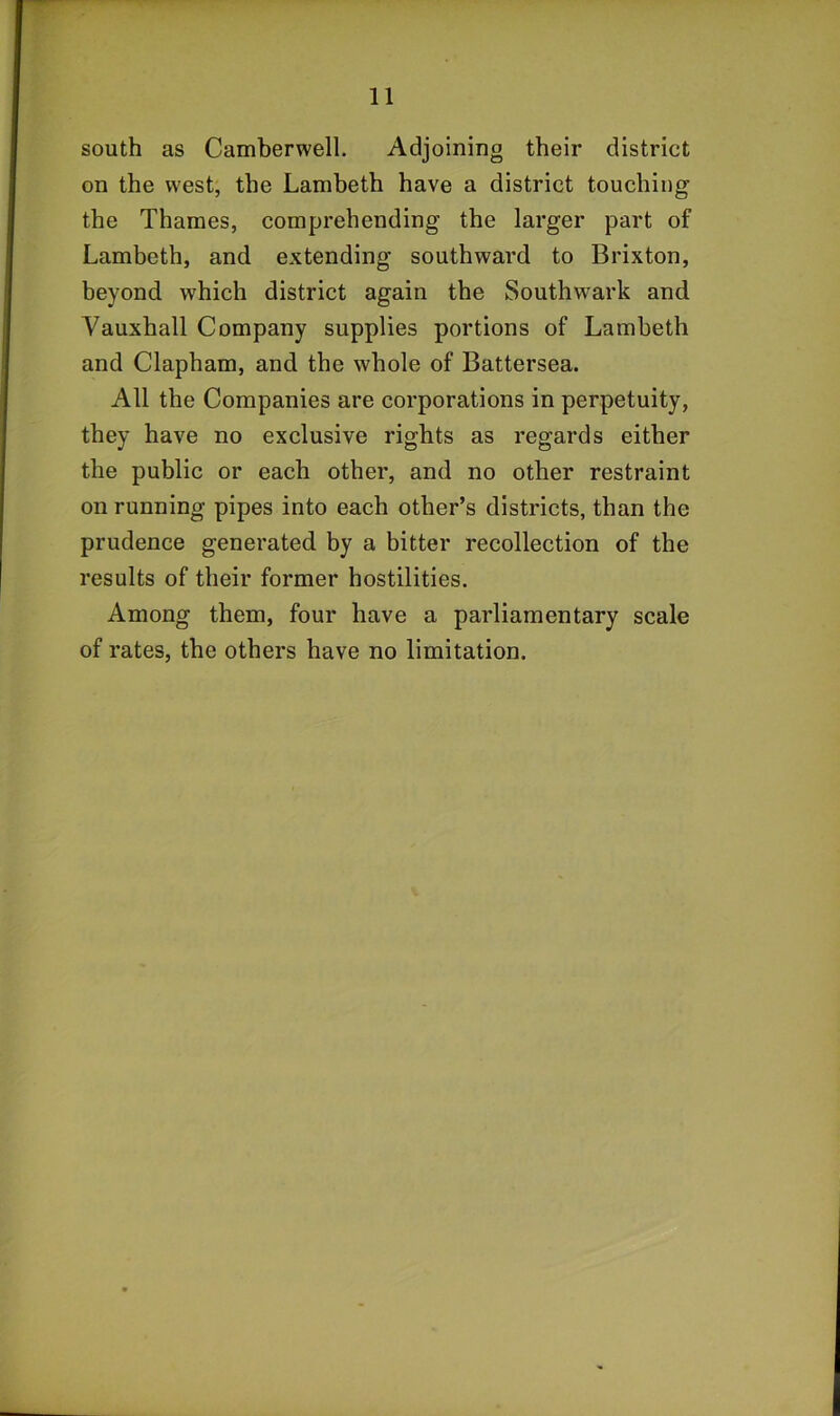 south as Camberwell. Adjoining their district on the west, the Lambeth have a district touching the Thames, comprehending the larger part of Lambeth, and extending southward to Brixton, beyond which district again the Southwark and Vauxhall Company supplies portions of Lambeth and Clapham, and the whole of Battersea. All the Companies are corporations in perpetuity, they have no exclusive rights as regards either the public or each other, and no other restraint on running pipes into each other’s districts, than the prudence generated by a bitter recollection of the results of their former hostilities. Among them, four have a parliamentary scale of rates, the others have no limitation.