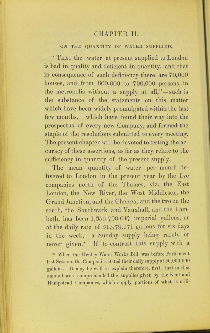 ON THE QUANTITY OF WATER SUPPLIED. “ That the water at present supplied to London is bad in quality and deficient in quantity, and that in consequence of such deficiency there are 70,000 houses, and from 600,000 to 700,000 persons, in the metropolis without a supply at all,”—such is the substance of the statements on this matter which have been widely promulgated within the last few months, which have found their w'ay into the pros])ectus of every new Company, and formed the staple of the resolutions submitted to every meeting. The present chapter will be devoted to testing the ac- curacy of these assertions, as far as they relate to the sufficiency in quantity of the present supply. The mean quantity of water per month de- livered to London in the present year by the five companies north of the Thames, viz. the East London, the New River, the West Middlesex, the Grand Junction, and the Chelsea, and the two on the south, the Southw^ark and Vauxhall, and the Lam- beth, has been 1,355,790,047 imperial gallons, or at the daily rate of 51,979,171 gallons for six days in the week,—a Sunday supply being rarely or never given.* If to contrast this supply with a * When the Henley Water Works Bill was befoi’e Parliament last Session, the Companies stated their daily supply at 60,000,000 gallons. It may be well to explain therefore, first, that in that amount were comprehended the supplies given by the Kent and Hampstead Companies, which supply portions of what is ordi- I