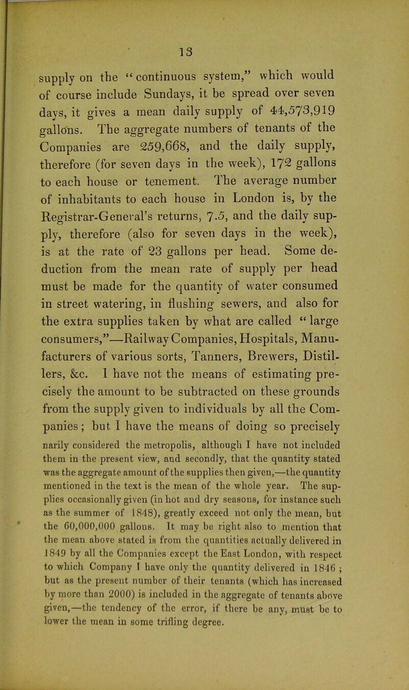 supply on the “ continuous system,” which would of course include Sundays, it be spread over seven days, it gives a mean daily supply of 44,573,919 gallons. The aggregate numbers of tenants of the Companies are 259,668, and the daily supply, therefore (for seven days in the week), 172 gallons to each house or tenement. The average number of inhabitants to each house in London is, by the Registrar-General’s returns, 7.5, and the daily sup- ply, therefore (also for seven days in the week), is at the rate of 23 gallons per head. Some de- duction from the mean rate of supply per head must be made for the quantity of water consumed in street watering, in flushing sewers, and also for the extra supplies taken by what are called “ large consumers,”—Railway Companies, Hospitals, Manu- facturers of various sorts, Tanners, Brewers, Distil- lers, &c. I have not the means of estimating pre- cisely the amount to be subtracted on these grounds from the supply given to individuals by all the Com- panies ; but I have the means of doing so precisely narily considered the metropolis, although I have not included them in the present view, and secondly, that the quantity stated was the aggregate amount of the supplies then given,—the quantity mentioned in the text is the mean of the whole year. The sup- plies occasionally given (in hot and dry seasons, for instance such as the summer of 1848), greatly exceed not only the mean, but the 60,000,000 gallons. It may be right also to mention that the mean above stated is from the quantities actually delivered in 1849 by all the Companies except the East London, with respect to which Company I have only the quantity delivered in 1846 ; but as the present number of their tenants (which has increased by more than 2000) is included in the aggregate of tenants above given,—the tendency of the error, if there be any, must be to lower the mean in some trifling degree.