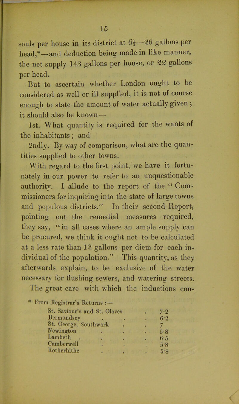 souls per house in its district at 6^—26 gallons per head,*—and deduction being made in like manner, the net supply 143 gallons per house, or 22 gallons per head. But to ascertain whether London ought to be considered as well or ill supplied, it is not of course enough to state the amount of water actually given ; it should also be known — 1st. What quantity is required for the wants of the inhabitants ; and 2ndly. By way of comparison, what are the quan- tities supplied to other towns. With regard to the first point, we have it fortu- nately in our power to refer to an unquestionable authority. I allude to the report of the “ Com- missioners for inquiring into the state of large towns and populous districts.” In their second Report, pointing out the remedial measures required, they say, “ in all cases where an ample supply can he procured, we think it ought not to be calculated at a less rate than 12 gallons per diem for each in- dividual of the population.” This quantity, as they afterwards explain^ to be exclusive of the water necessary for flushing sewers, and watering streets. The great care with which the inductions con- * From Registrar’s Returns ;— St. Saviour’s and St. Olaves 7-2 Bermondsey G-2 St. George, Southwark 7 Newington 5-8 Lambeth . G'5 Camberwell 5-8 Rotherhithe 5-8