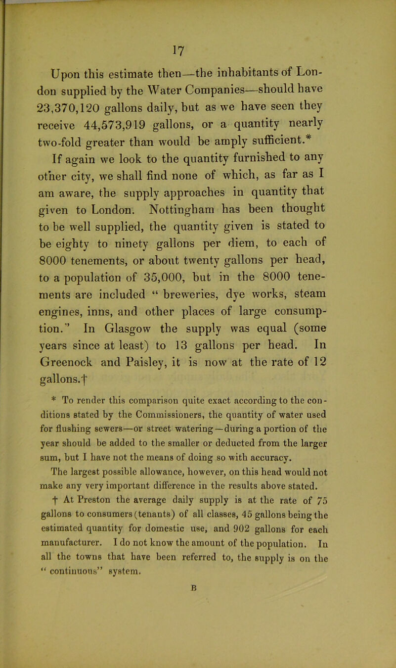 Upon this estimate then—the inhabitants of Lon- don supplied by the Water Companies—should have 23,370,120 gallons daily, but as we have seen they receive 44,573,919 gallons, or a quantity nearly two-fold greater than would be amply sufficient.* If again we look to the quantity furnished to any other city, we shall find none of which, as far as I am aware, the supply approaches in quantity that given to London. Nottingham has been thought to be well supplied, the quantity given is stated to be eighty to ninety gallons per diem, to each of 8000 tenements, or about twenty gallons per head, to a population of 35,000, hut in the 8000 tene- ments are included “ breweries, dye works, steam engines, inns, and other places of large consump- tion.” In Glasgow the supply was equal (some years since at least) to 13 gallons per head. In Greenock and Paisley, it is now at the rate of 12 gallons.^ * To render this comparison quite exact according to the con- ditions stated by the Commissioners, the quantity of water used for flushing sewers—or street watering—during a portion of the year should be added to the smaller or deducted from the larger sum, but I have not the means of doing so with accuracy. The largest possible allowance, however, on this head would not make any very important difference in the results above stated. f At Preston the average daily supply is at the rate of 75 gallons to consumers (tenants) of all classes, 45 gallons being the estimated quantity for domestic use, and 902 gallons for each manufacturer. I do not know the amount of the population. In all the towns that have been referred to, the supply is on the “ continuous” system. B