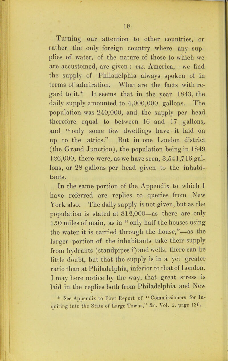 Turning our attention to other countries, or rather the only foreign country where any sup- plies of water, of the nature of those to which we are accustomed, are given : viz. America,—we find the supply of Philadelphia always spoken of in terms of admiration. What are the facts with re- gard to it.* It seems that in the year 1843, the daily supply amounted to 4,000.000 gallons. The population was 240,000, and the supply per head therefore equal to between 16 and 17 gallons, and “only some few dwellings have it laid on up to the attics.” But in one London district (the Grand Junction), the population being in 1849 126,000, there were, as we have seen, 3,541,716 gal- lons, or 28 gallons per head given to the inhabi- tants. In the same portion of the Appendix to which I have referred are replies to queries from New York also. The daily supply is not given, but as the population is stated at 312,000—as there are only 150 miles of main, as in “ only half the houses using the water it is carried through the house,”—as the larger portion of the inhabitants take their supply from hydrants (standpipes ?) and wells, there can be little doubt, but that the supply is in a yet greater ratio than at Philadelphia, inferior to that of London. I may here notice by the way, that great stress is laid in the replies both from Philadelphia and New * See Appendix to First Report of “ Commissioners for In- quiring into the State of Large Towns,” &c. Vol. 2. page 136.