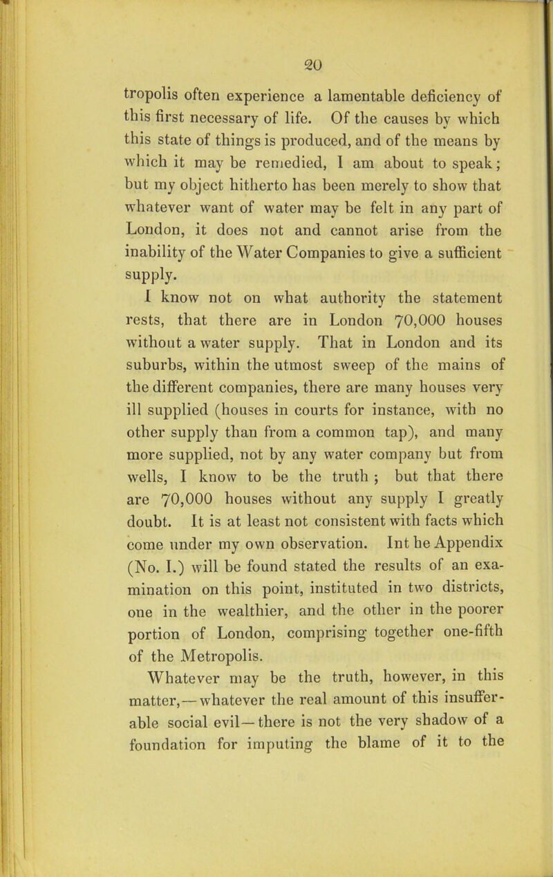 tropolis often experience a lamentable deficiency of this first necessary of life. Of the causes by which this state of things is produced, and of the means by which it may be remedied, I am about to speak; but my object hitherto has been merely to show that whatever want of water may be felt in any part of London, it does not and cannot arise from the inability of the Water Companies to give a sufficient supply. 1 know not on what authority the statement rests, that there are in London 70,000 houses without a water supply. That in London and its suburbs, within the utmost sweep of the mains of the different companies, there are many houses very ill supplied (houses in courts for instance, with no other supply than from a common tap), and many more supplied, not by any water company but from wells, I know to be the truth ; but that there are 70,000 houses without any supply I greatly doubt. It is at least not consistent with facts which come under my own observation. Int he Appendix (No. I.) will be found stated the results of an exa- mination on this point, instituted in two districts, one in the wealthier, and the other in the poorer portion of London, comprising together one-fifth of the Metropolis. Whatever may be the truth, however, in this matter,—whatever the real amount of this insuffer- able social evil— there is not the very shadow of a foundation for imputing the blame of it to the