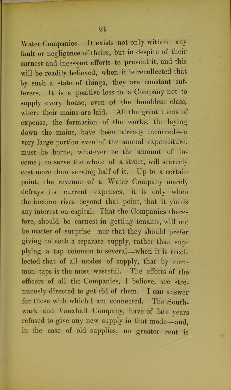 Water Companies. It exists not only without any fault or negligence of theirs, but in despite of their earnest and incessant efforts to prevent it, and this will be readily believed, when it is recollected that by such a state of things, they are constant suf- ferers. It is a positive loss to a Company not to supply every house, even of the humblest class, where their mains are laid. All the great items of expense, the formation of the works, the laying down the mains, have been already incurred—a very large portion even of the annual expenditure, must be borne, whatever be the amount of in- come ; to serve the whole of a street, will scarcely cost more than serving half of it. Up to a certain point, the revenue of a Water Company merely defrays its current expenses, it is only when the income rises beyond that point, that it yields any interest on capital. That the Companies there- fore, should be earnest in getting tenants, will not be matter of surprise—nor that they should prefer giving to each a separate supply, rather than sup- plying a tap common to several—when it is recol- lected that of all modes of supply, that by com- mon taps is the most wasteful. The efforts of the officers of all the Companies, I believe, are stre- nuously directed to get rid of them. I can answer for those with which I am connected. The South- wark and Vauxhall Company, have of late years refused to give any new supply in that mode—and, in the case of old supplies, no greater rent is