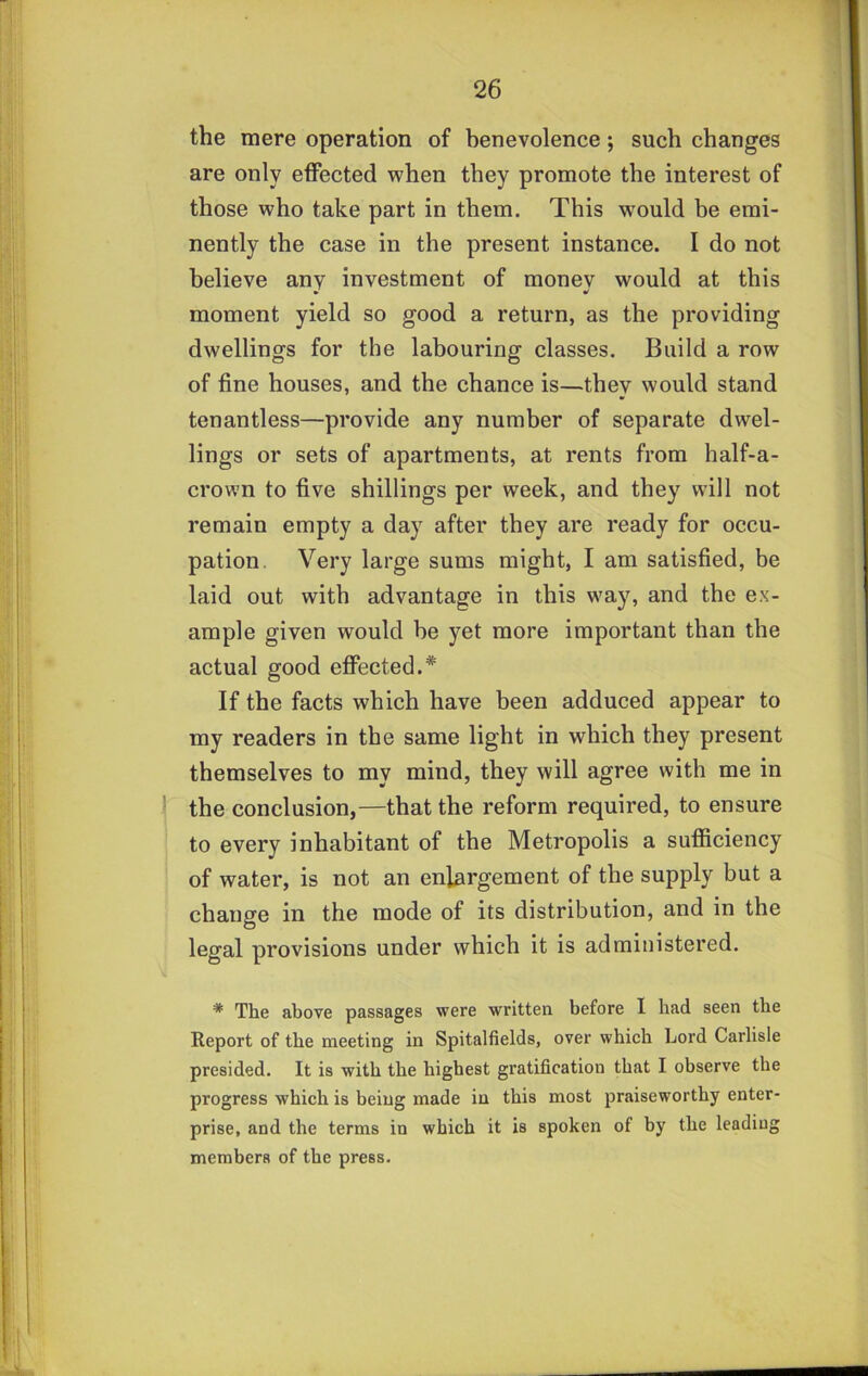 the mere operation of benevolence; such changes are only effected when they promote the interest of those who take part in them. This would be emi- nently the case in the present instance. I do not believe any investment of monev would at this » moment yield so good a return, as the providing dwellings for the labouring classes. Build a row of fine houses, and the chance is—they would stand tenantless—provide any number of separate dwel- lings or sets of apartments, at rents from half-a- crown to five shillings per week, and they will not remain empty a day after they are ready for occu- pation. Very large sums might, I am satisfied, be laid out with advantage in this way, and the ex- ample given would be yet more important than the actual good effected.* If the facts which have been adduced appear to my readers in the same light in which they present themselves to my mind, they will agree with me in ! the conclusion,—that the reform required, to ensure to every inhabitant of the Metropolis a sufficiency of water, is not an enlargement of the supply but a change in the mode of its distribution, and in the legal provisions under which it is administered. * The above passages were written before 1 had seen the Report of the meeting in Spitalfields, over which Lord Carlisle presided. It is with the highest gratification that I observe the progress which is being made in this most praiseworthy enter- prise, and the terms in which it is spoken of by the leading members of the press.