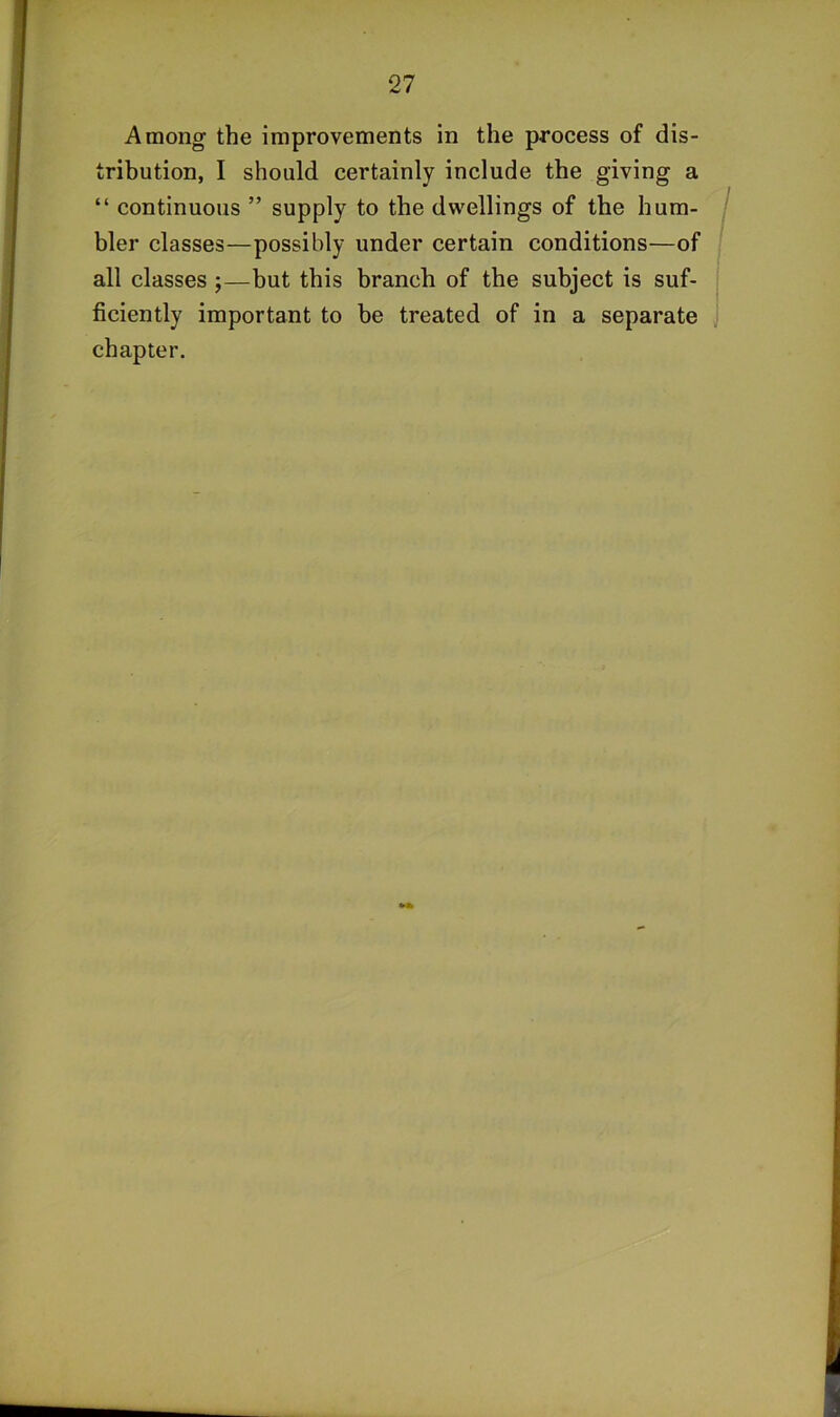 Among the improvements in the process of dis- tribution, I should certainly include the giving a “ continuous ” supply to the dwellings of the hum- / bier classes—possibly under certain conditions—of all classes j—but this branch of the subject is suf- ficiently important to be treated of in a separate chapter.