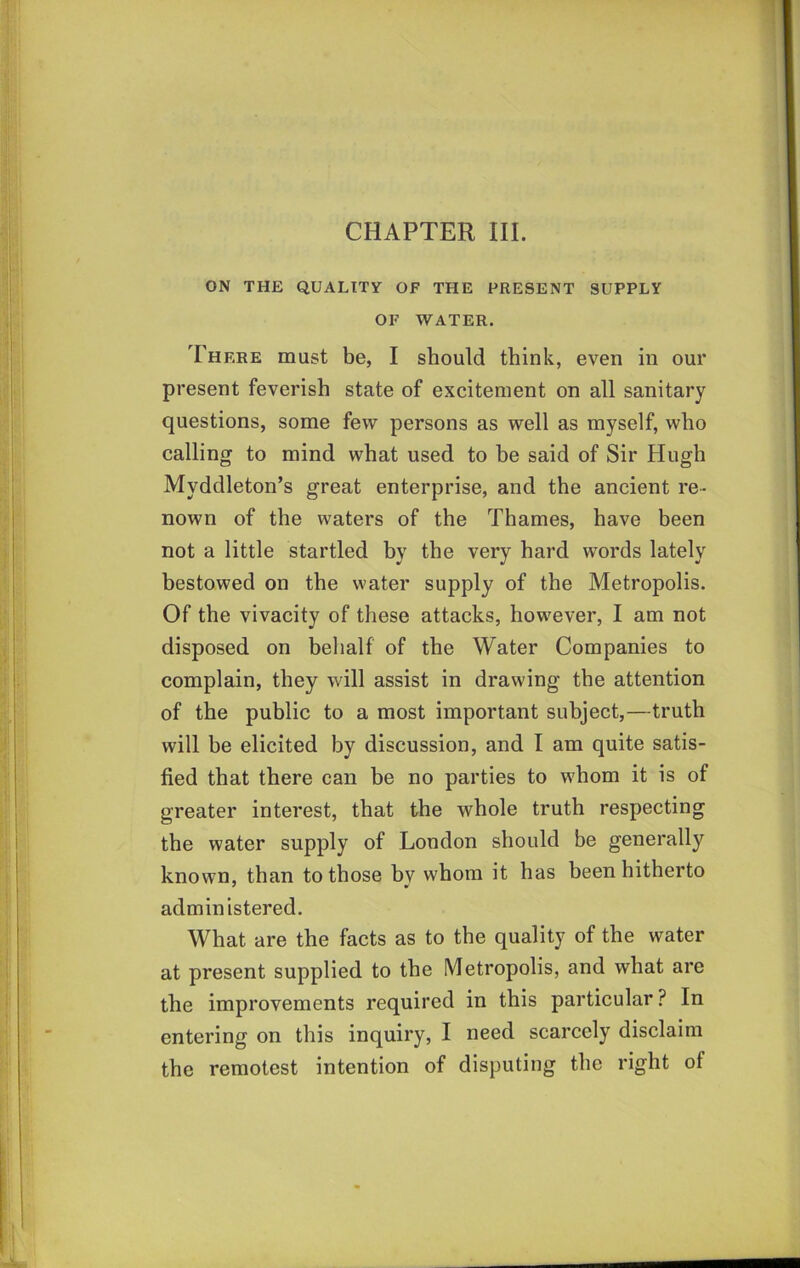 CHAPTER III. ON THE QUALITY OF THE PRESENT SUPPLY OF WATER. There must be, I should think, even in our present feverish state of excitement on all sanitary questions, some few persons as well as myself, who calling to mind what used to be said of Sir Hugh Myddleton’s great enterprise, and the ancient re- nown of the waters of the Thames, have been not a little startled by the very hard words lately bestowed on the water supply of the Metropolis. Of the vivacity of these attacks, how^ever, I am not disposed on behalf of the Water Companies to complain, they wall assist in drawing the attention of the public to a most important subject,—truth will be elicited by discussion, and I am quite satis- fied that there can be no parties to w’hom it is of greater interest, that the whole truth respecting the water supply of London should be generally known, than to those by whom it has heen hitherto administered. What are the facts as to the quality of the water at present supplied to the Metropolis, and what are the improvements required in this particular ? In entering on this inquiry, I need scarcely disclaim the remotest intention of disputing the right of