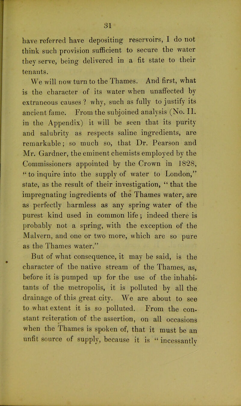 have referred have depositing reservoirs, I do not think such provision sufficient to secure the water they serve, being delivered in a fit state to their tenants. We will now turn to the Thames. And first, what is the character of its water when unaffected by extraneous causes? why, such as fully to justify its ancient fame. From the subjoined analysis (No. II. in the Appendix) it will be seen that its purity and salubrity as respects saline ingredients, are remarkable; so much so, that Dr. Pearson and Mr. Gardner, the eminent chemists employed by the Commissioners appointed by the Crown in 1828, “ to inquire into the supply of water to London,” state, as the result of their investigation, “ that the impregnating ingredients of the Thames water^ are as perfectly harmless as any spring water of the purest kind used in common life; indeed there is j)robably not a spring, with the exception of the Malvern, and one or two more, which are so pure as the Thames water.” But of what consequence, it may be said, is the character of the native stream of the Thames, as, before it is pumped up for the use of the inhabi- tants of the metropolis, it is polluted by all the drainage of this great city. We are about to see to what extent it is so polluted. From the con- stant reiteration of the assertion, on all occasions T' when the Thames is spoken of, that it must be an unfit source of supply, because it is “ incessantly