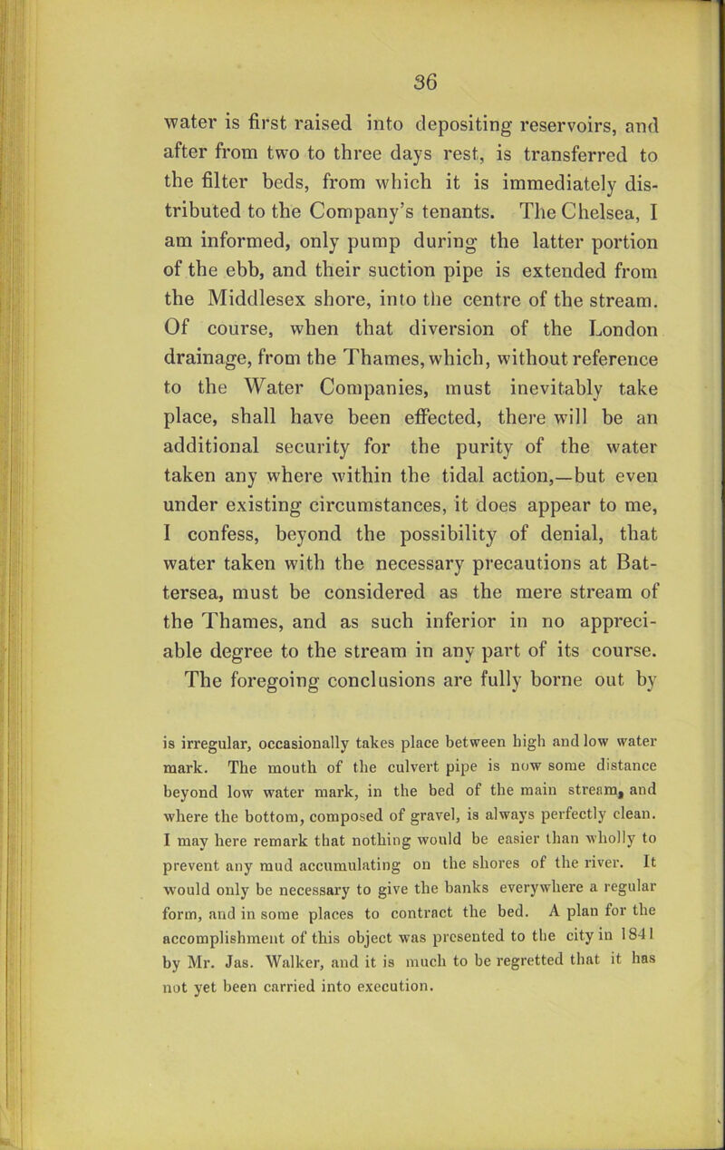 water is first raised into depositing reservoirs, and after from two to three days rest, is transferred to the filter beds, from which it is immediately dis- tributed to the Company’s tenants. The Chelsea, I am informed, only pump during the latter portion of the ebb, and their suction pipe is extended from the Middlesex shore, into the centre of the stream. Of course, when that diversion of the London drainage, from the Thames, which, without reference to the Water Companies, must inevitably take place, shall have been effected, there will be an additional security for the purity of the water taken any where within the tidal action,—but even under existing circumstances, it does appear to me, 1 confess, beyond the possibility of denial, that water taken with the necessary precautions at Bat- tersea, must be considered as the mere stream of the Thames, and as such inferior in no appreci- able degree to the stream in any part of its course. The foregoing conclusions are fully borne out by is irregular, occasionally takes place between high and low water mark. The mouth of the culvert pipe is now some distance beyond low water mark, in the bed of the main stream, and where the bottom, composed of gravel, is always perfectly clean. I may here remark that nothing would be easier than wholly to prevent any mud accumulating on the shores of the river. It would only be necessary to give the banks everywhere a regular form, and in some places to contract the bed. A plan for the accomplishment of this object was presented to the city in 1841 by Mr. Jas. Walker, and it is much to be regretted that it has not yet been carried into execution.