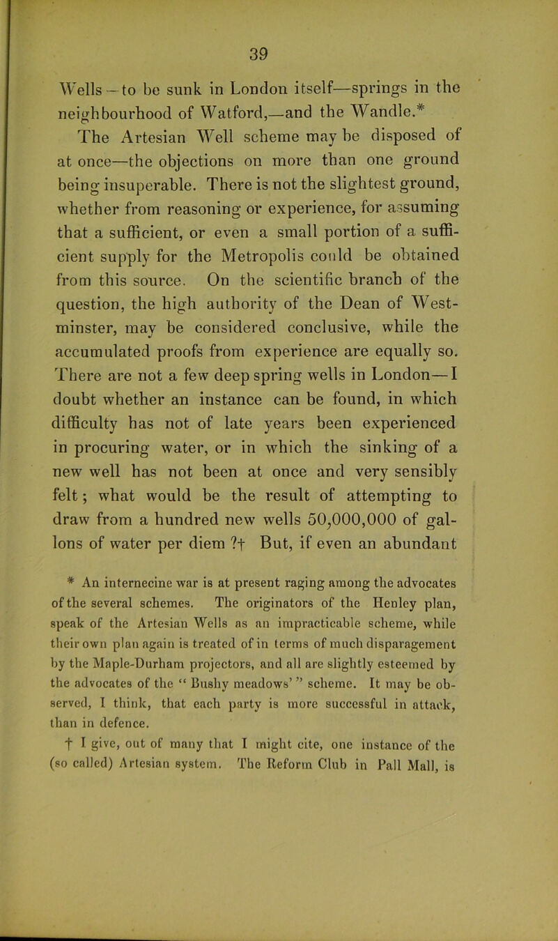 Wells- to be sunk in London itself—springs in the neiijhbourhood of Watford,—and the Wandle.* The Artesian Well scheme may he disposed of at once—the objections on more than one ground being insuperable. There is not the slightest ground, whether from reasoning or experience, for assuming that a sufficient, or even a small portion of a suffi- cient supply for the Metropolis could be obtained from this source. On the scientific branch of the question, the high authority of the Dean of West- minster, may be considered conclusive, while the accumulated proofs from experience are equally so. There are not a few deep spring wells in London—I doubt whether an instance can be found, in which difficulty has not of late years been experienced in procuring water, or in which the sinking of a new well has not been at once and very sensibly felt; what would be the result of attempting to draw from a hundred new wells 50^000,000 of gal- lons of water per diem ?t But, if even an abundant * An internecine war is at present raging among the advocates of the several schemes. The originators of the Henley plan, speak of the Artesian Wells as an impracticable scheme, while their own plan again is treated of in terms of much disparagement by the Maple-Durham projectors, and all are slightly esteemed by the advocates of the “ Bushy meadows’ ” scheme. It may be ob- served, I think, that ejich party is more successful in attack, than in defence. t I give, out of many that I might cite, one instance of the (so called) Artesian system. The Reform Club in Pall Mall, is