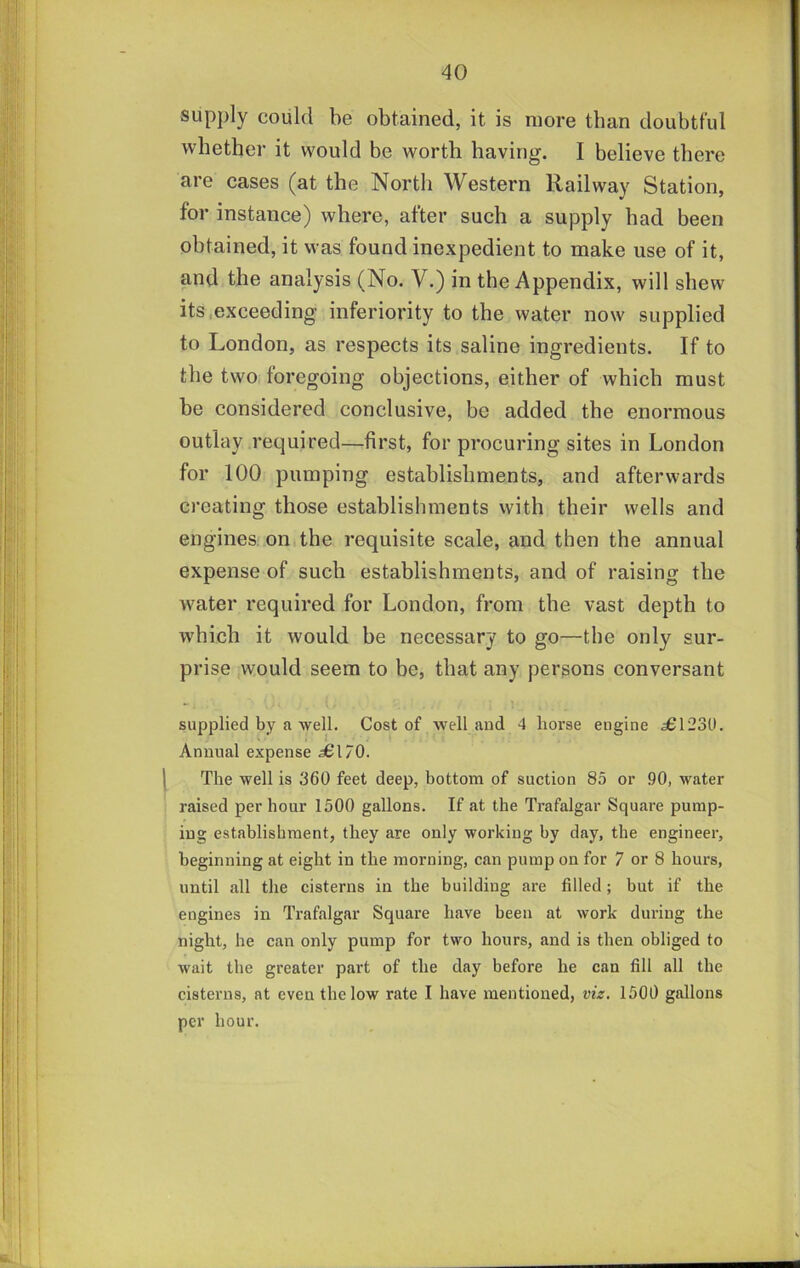 supply could be obtained, it is more than doubtful whether it would be worth having. I believe there are cases (at the North Western Railway Station, for instance) where, after such a supply had been obtained, it was found inexpedient to make use of it, and the analysis (No. V.) in the Appendix, will shew its,exceeding inferiority to the water now supplied to London, as respects its saline ingredients. If to the two foregoing objections, either of which must be considered conclusive, be added the enormous outlay required—first, for procuring sites in London for 100 pumping establishments, and afterwards creating those establishments with their wells and engines on the requisite scale, and then the annual expense of such establishments, and of raising the water required for London, from the vast depth to which it would be necessary to go—the only sur- prise would seem to be, that any persons conversant supplied by a ■well. Cost of well and 4 horse engine 561230. Annual expense 56I/O. The well is 360 feet deep, bottom of suction 85 or 90, water raised per hour 1500 gallons. If at the Trafalgar Square pump- ing establishment, they are only working by day, the engineer, beginning at eight in the morning, can pump on for 7 or 8 hours, until all the cisterns in the building are filled; but if the engines in Trafalgar Square have been at work during the night, he can only pump for two hours, and is then obliged to wait the greater part of the day before he can fill all the cisterns, at even the low rate I have mentioned, viz. 1500 gallons per hour.