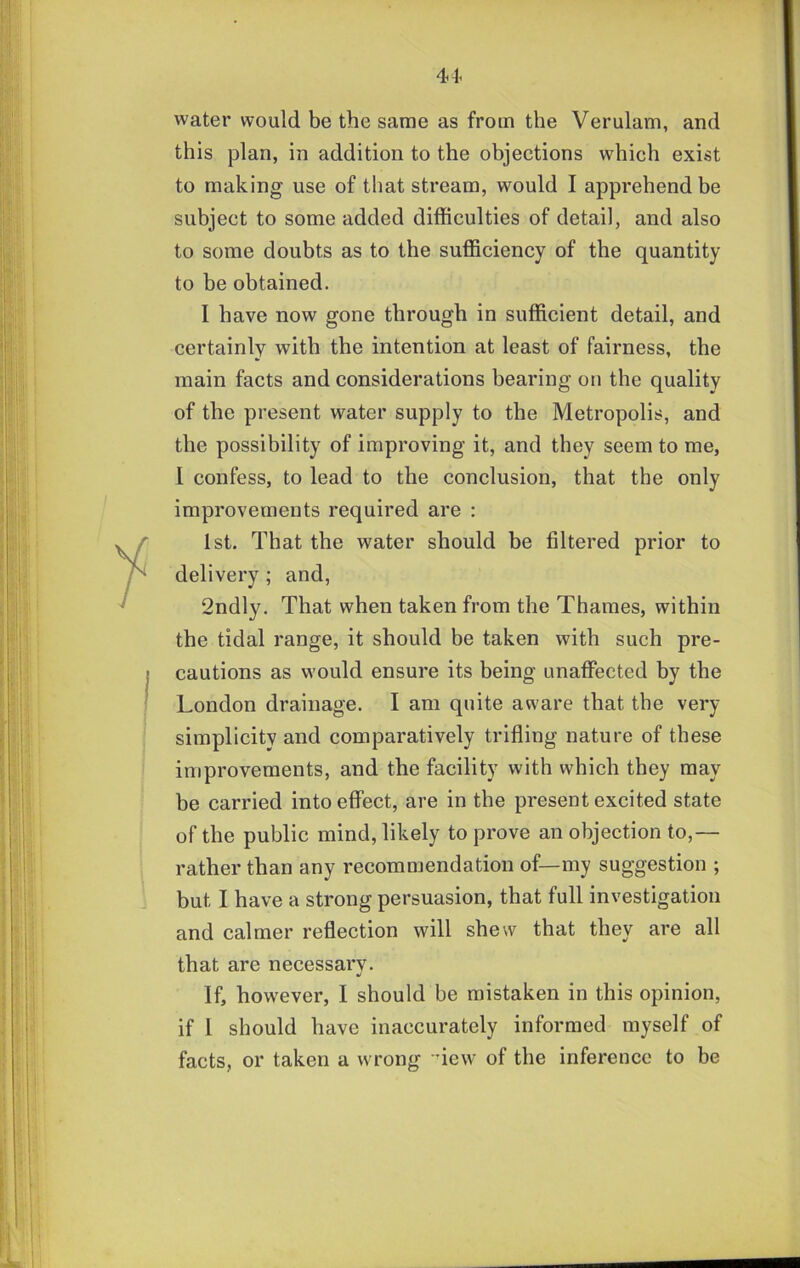 44- water would be the same as from the Verulam, and this plan, in addition to the objections which exist to making use of that stream, would I apprehend be subject to some added difficulties of detail, and also to some doubts as to the sufficiency of the quantity to be obtained. I have now gone through in sufficient detail, and certainly with the intention at least of fairness, the main facts and considerations bearing on the quality of the present water supply to the Metropolis, and the possibility of improving it, and they seem to me, I confess, to lead to the conclusion, that the only improvements required are : 1st. That the water should be filtered prior to delivery; and, 2ndly. That when taken from the Thames, within the tidal range, it should be taken with such pre- cautions as would ensure its being unaffected by the London drainage. I am quite aware that the very simplicity and comparatively trifling nature of these improvements, and the facility with which they may be carried into effect, are in the present excited state of the public mind, likely to prove an objection to,— rather than any recommendation of—my suggestion ; but I have a strong persuasion, that full investigation and calmer reflection will shew that they are all that are necessarv. If, however, I should be mistaken in this opinion, if I should have inaccurately informed myself of facts, or taken a wrong dew of the inference to be