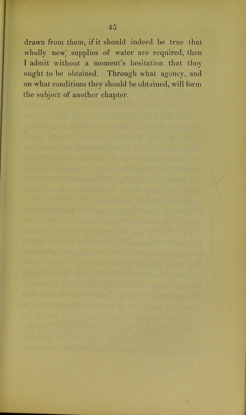 drawn from them, if it should indeed be true that wholly new' supplies of water are required, then I admit without a moment’s hesitation that they ought to be obtained. Through what agency, and on what conditions they should be obtained, will form the subject of another chapter.