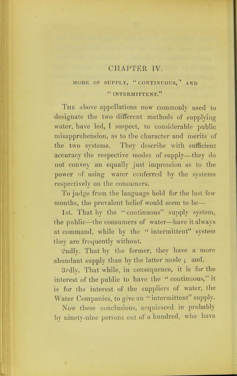 CHAPTER IV. MODB OF SUPPLY, “CONTINUOUS,'’ AND “ INTERMITTENT.” The above appellations now commonly used to designate the two dilFerent methods of supplying water, have led, I suspect, to considerable public misapprehension, as to the character and merits of the two systems. They describe with sufficient accuracy the respective modes of supply—they do not convey an equally just impression as to the power of using water conferred by the systems respectively on the consumers. To judge from the language held for the last few months, the prevalent belief would seem to be— 1st. That by the “continuous” supply system, the public—the consumers of water—have it always at command, while by the “ intermittent” system they are frequently without. •indly. That by the former, they have a more abundant supply than by the latter mode ; and, 3rdly. That while, in consequence, it is for the interest of the public to have the “ continuous,” it is for the interest of the suppliers of water, the Water Companies, to give an “ intermittent” supply. Now these conclusions, acquiesced in probably by ninety-nine persons out of a hundred, who have