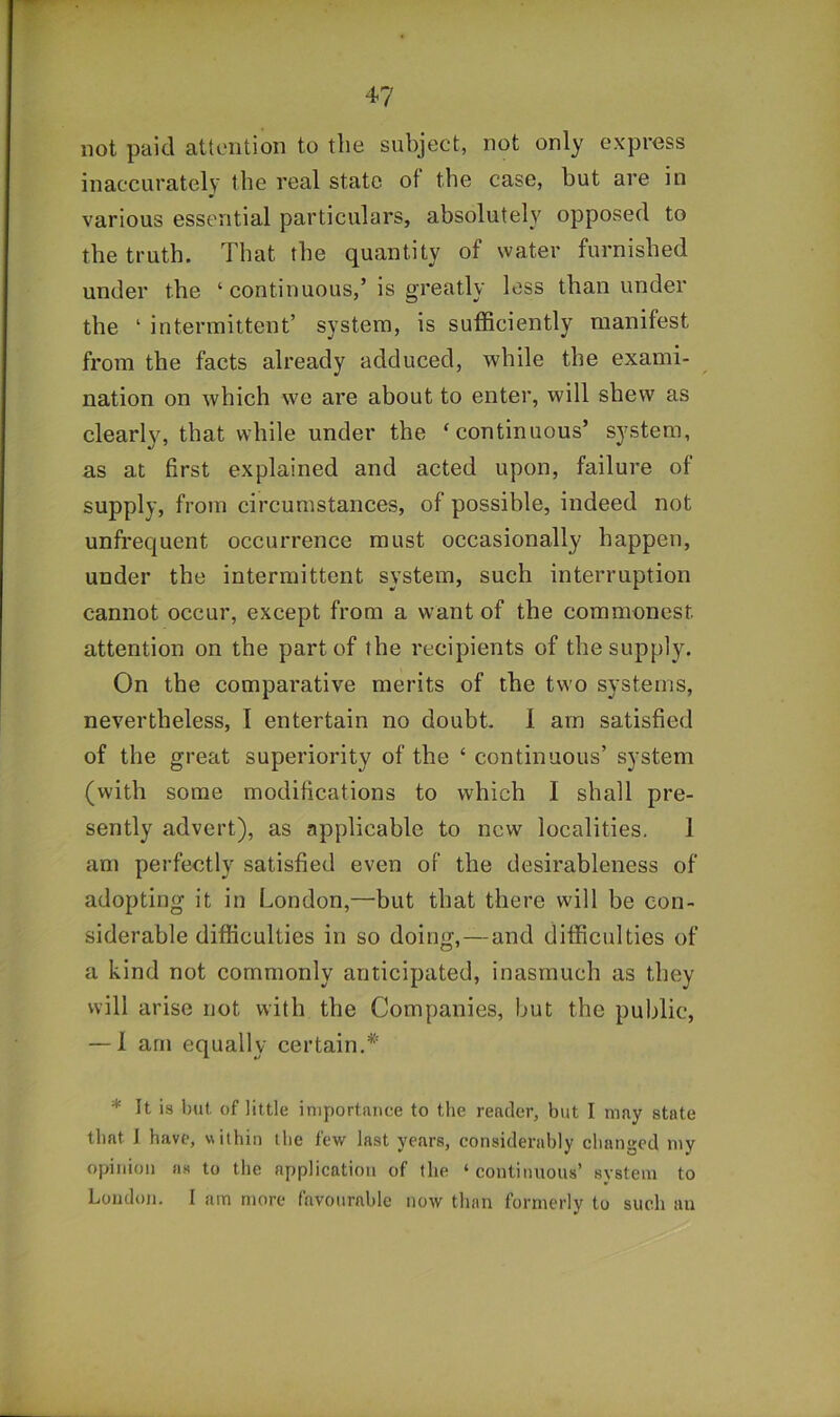 not paid attention to the subject, not only express inaccurately the real state of the case, but are in various essential particulars, absolutely opposed to the truth. That the quantity of water furnished under the ‘ continuous,’is greatly less than under the ‘ intermittent’ system, is sufficiently manifest from the facts already adduced, while the exami- nation on which we are about to enter, will shew as clearly, that while under the ‘continuous’ system, as at first explained and acted upon, failure of supply, from circumstances, of possible, indeed not unfrequent occurrence must occasionally happen, under the intermittent system, such interruption cannot occur, except from a want of the commonest attention on the part of the recipients of the supply. On the comparative merits of the two systems, nevertheless, I entertain no doubt. 1 am satisfied of the great superiority of the ‘ continuous’ system (with some modifications to which I shall pre- sently advert), as applicable to new localities. 1 am perfectly satisfied even of the desirableness of adopting it in London,—but that there will be con- siderable difficulties in so doing,—and difficulties of a kind not commonly anticipated, inasmuch as they will arise not with the Companies, but the public, — 1 arn equally certain.* * It is but of little importance to the reader, but I may state that J have, within the few last years, considerably changed my opinion as to the application of the ‘ continuous’ system to London. I am more favourable now than formerly to such an