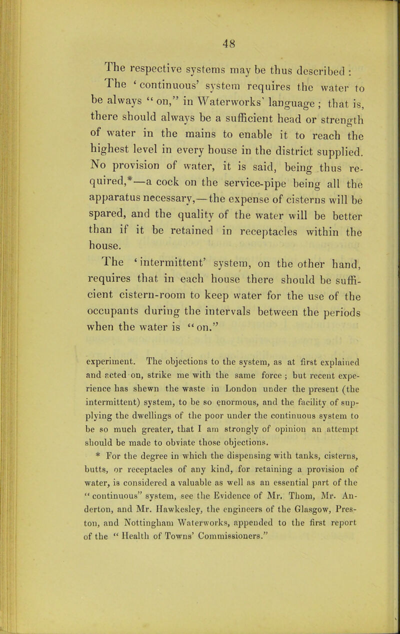 The respective systems may be thus described ; The ‘ continuous’ system requires the water to be always “ on,” in Waterworks' language ; that is, there should always be a sufficient head or strength of water in the mains to enable it to reach the highest level in every house in the district supplied. No provision of water, it is said, being thus re- quired,*—a cock on the service-pipe being all the apparatus necessary,—the expense of cisterns will be spared, and the quality of the water will be better than if it be retained in receptacles within the house. The ‘ intermittent’ system, on the other hand, requires that in each house there should be suffi- cient cistern-room to keep water for the use of the occupants during the intervals between the periods when the water is “on.” experimeut. The objections to the system, as at first explained and acted on, strike me with the same force; but recent expe- rience has shewn the waste in London under the present (the intermittent) system, to be so enormous, and the facility of sup- plying the dwellings of the poor under the continuous system to be so much greater, that I am strongly of opinion an attempt should be made to obviate those objections. * For the degree in which the dispensing with tanks, cisterns, butts, or receptacles of any kind, for retaining a provision of water, is considered a valuable as well as an essential part of the “ continuous” system, see the Evidence of Mr. Thom, Mr. An- derton, and Mr. Ilawkesley, the engineers of the Glasgow, Pres- ton, and Nottingham Waterworks, appended to the first report of the “ Health of Towns’ Commissioners.”