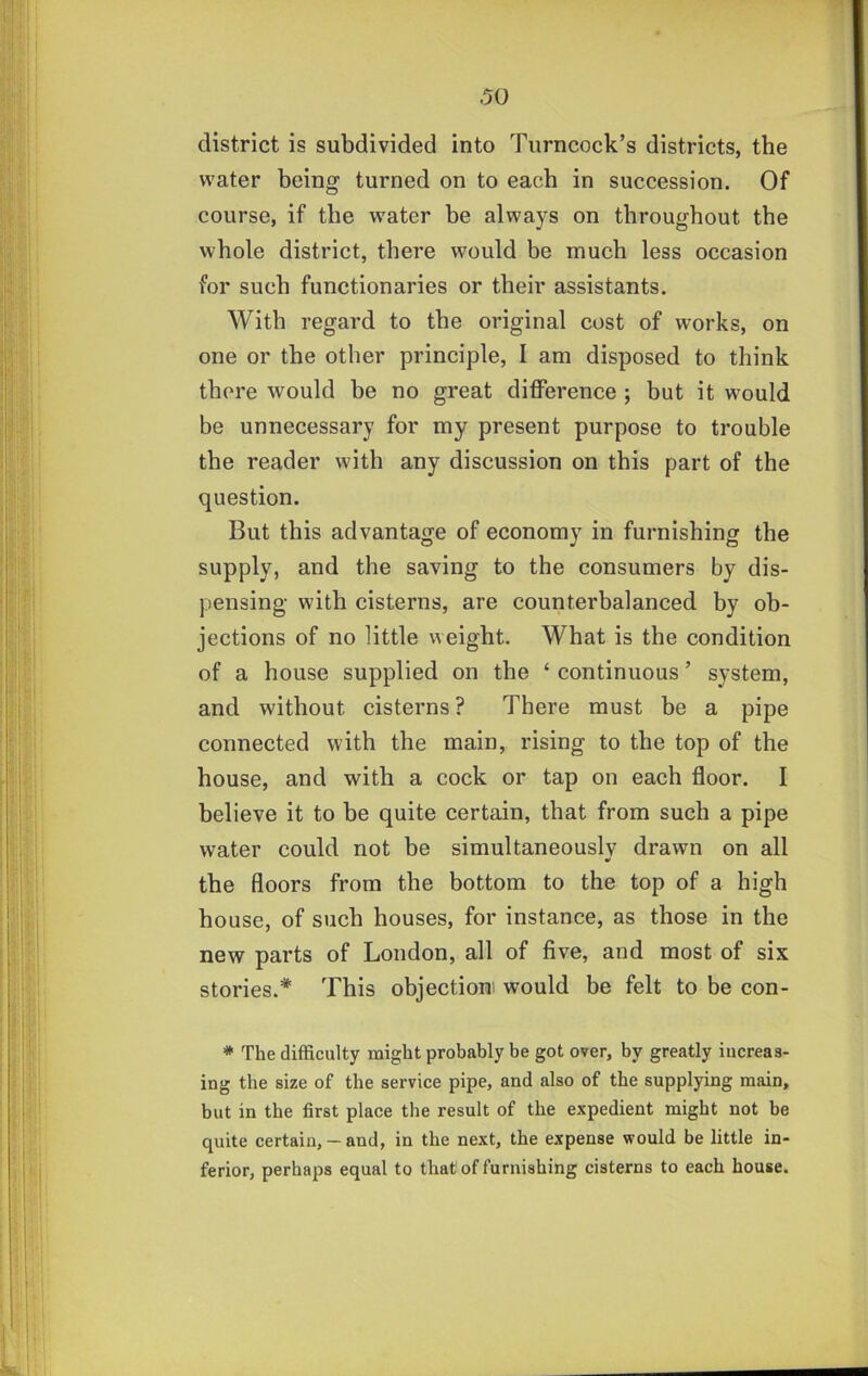 1 district is subdivided into Turncock’s districts, the water being turned on to each in succession. Of course, if the w^ater be always on throughout the whole district, there would be much less occasion for such functionaries or their assistants. With regard to the original cost of works, on one or the other principle, I am disposed to think there would be no great difference ; but it would be unnecessary for my present purpose to trouble the reader with any discussion on this part of the question. But this advantage of economy in furnishing the supply, and the saving to the consumers by dis- pensing with cisterns, are counterbalanced by ob- jections of no little weight. What is the condition of a house supplied on the ‘ continuous ’ system, and without cisterns? There must be a pipe connected with the main, rising to the top of the house, and with a cock or tap on each floor. I believe it to be quite certain, that from such a pipe water could not be simultaneouslv drawn on all •> the floors from the bottom to the top of a high house, of such houses, for instance, as those in the new parts of London, all of five, and most of six stories.* This objection would be felt to be con- * The difficulty might probably be got over, by greatly iucreas- ing the size of the service pipe, and also of the supplying main, but in the first place the result of the expedient might not be quite certaizi, — and, in the next, the expense would be little in- ferior, perhaps equal to that of furnishing cisterns to each house.