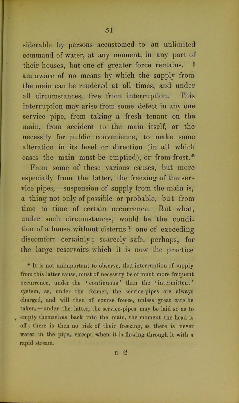 siderable by persons accustomed to an unlimited command of water, at any moment, in any part of their houses, but one of greater force remains. I am aware of no means by which the supply from the main can be rendered at all times, and under all circumstances, free from interruption. This interruption may arise from some defect in any one service pipe, from taking a fresh tenant on the main, from accident to the main itself, or the necessity for public convenience, to make some alteration in its level or direction (in all which cases the main must be emptied), or from frost.* From some of these various causes, but more especially from the latter, the freezing of the ser- vice pipes,—suspension of supply from the main is, a thing not only of possible or probable, but from time to time of certain occurrence. But what, under such circumstances, would be the condi- tion of a house without cisterns ? one of exceeding discomfort certainly j scarcely safe, perhaps, for the large reservoirs which it is now the practice * It is not unimportant to observe, that interruption of supply from this latter cause, must of necessity be of much more frequent occurrence, under the ‘continuous’ than the ‘intermittent’ system, as, under the former, the service-pipes are always charged, and will then of course freeze, unless great care be taken,—under the latter, the service-pipes may be laid so as to ^ empty themselves back into the main, the moment the head is off; there is then no risk of their freezing, ns there is never water in the pipe, except when it is flowing through it with a rapid stream. D 2