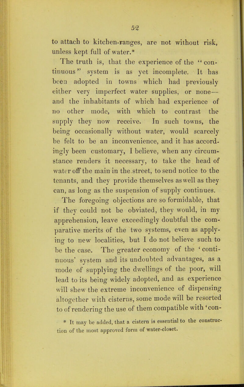 to attach to kitchen-ranges, are not without risk, unless kept full of water.* The truth is, that the experience of the “ con- tinuous ” system is as yet incomplete. It has been adopted in towns which had previously either very imperfect water supplies, or none— and the inhabitants of which had experience of no other mode, with which to contrast the supply they now receive. In such towns, the being occasionally without water, would scarcely be felt to be an inconvenience, and it has accord- ingly been customary, I believe, when any circum- stance renders it necessary, to take the head of water off the main in the .street, to send notice to the tenants, and they provide themselves as well as they can, as long as the suspension of supply continues. The foregoing objections are so formidable, that if they could not be obviated, they would, in my apprehension, leave exceedingly doubtful the com- parative merits of the two systems, even as apply- ing to new localities, but I do not believe such to be the case. The greater economy of the ‘ conti- nuous’ system and its undoubted advantages, as a mode of supplying the dwellings of the poor, will lead to its being widely adopted, and as experience will shew the extreme inconvenience of dispensing altogether with cisterns, some mode will be resorted to of rendering the use of them compatible with ‘con- * It tnay be added, that a cistern is essential to the construc- tion of the most approved form of water-closet.