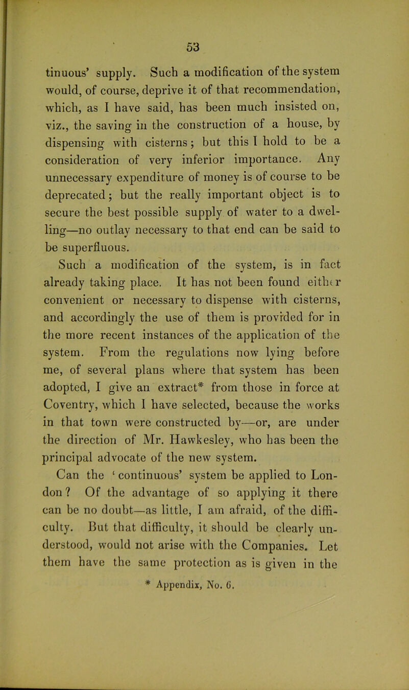 tinuous’ supply. Such a modification of the system would, of course, deprive it of that recommendation, which, as I have said, has been much insisted on, viz., the saving in the construction of a house, by dispensing with cisterns; but this 1 hold to be a consideration of very inferior importance. Any unnecessary expenditure of money is of course to be deprecated; but the really important object is to secure the best possible supply of water to a dwel- ling—no outlay necessary to that end can be said to be superfluous. Such a modification of the system, is in fact already taking place. It has not been found either convenient or necessary to dispense with cisterns, and accordingly the use of them is provided for in the more recent instances of the application of the system. From the regulations now lying before me, of several plans where that system has been adopted, I give an extract* from those in force at Coventry, which 1 have selected, because the works in that town were constructed by—or, are under the direction of Mr. Hawkesley, who has been the principal advocate of the new system. Can the ‘ continuous’ system be applied to Lon- don ? Of the advantage of so applying it there can be no doubt—as little, I am afraid, of the diffi- culty. But that difficulty, it should be clearly un- derstood, would not arise with the Companies. Let them have the same protection as is given in the * Appendix, No. (i.