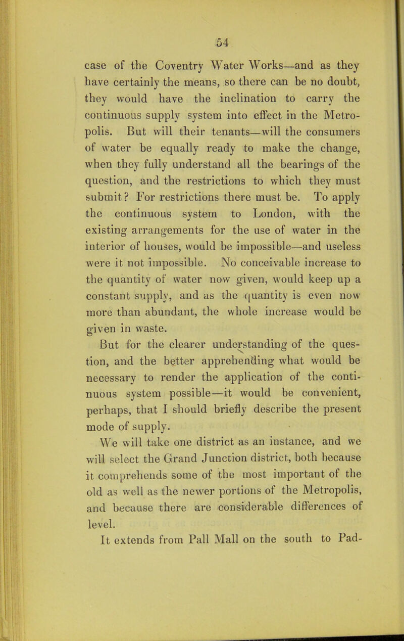 case of the Coventry Water Works—and as they have certainly the means, so there can he no doubt, they would have the inclination to carry the continuous supply system into effect in the Metro- polis. But will their tenants—will the consumers of water be equally ready to make the change, when they fully understand all the bearings of the question, and the restrictions to which they must submit? For restrictions there must be. To apply the continuous system to London, with the existing arrangements for the use of water in the interior of houses, would be impossible—and useless were it not impossible. No conceivable increase to the quantity of water now given, would keep up a constant supply, and as the quantity is even now more than abundant, the whole increase would be given in waste. But for the clearer understanding of the ques- tion, and the better apprehending what would be necessary to render the application of the conti- nuous system possible—it would be convenient, perhaps, that I should briefly describe the present mode of supply. We will take one district as an instance, and we will select the Grand Junction district, both because it comprehends some of the most important of the old as well as the newer portions of the Metropolis, and because there are considerable differences of level. It extends from Pall Mall on the south to Pad-