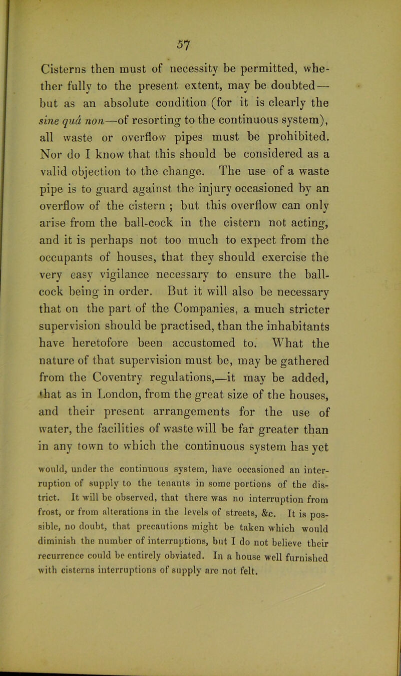 51 Cisterns then must of necessity be permitted, whe- ther fully to the present extent, may be doubted— but as an absolute condition (for it is clearly the sine qua non—of resorting to the continuous system), all waste or overflow pipes must be prohibited. Nor do I know that this should be considered as a valid objection to the change. The use of a waste pipe is to guard against the injury occasioned by an overflow of the cistern ; but this overflow can only arise from the ball-cock in the cistern not acting, and it is perhaps not too much to expect from the occupants of houses, that they should exercise the very easy vigilance necessary to ensure the ball- cock being in order. But it will also be necessary that on the part of the Companies, a much stricter supervision should be practised, than the inhabitants have heretofore been accustomed to. What the nature of that supervision must be, may be gathered from the Coventry regulations,—it may be added, that as in London, from the great size of the houses, and their present arrangements for the use of water, the facilities of waste will be far greater than in any town to which the continuous system has yet would, under the continuous system, have occasioned an inter- ruption of supply to the tenants in some portions of the dis- trict. It will be observed, that there was no interruption from frost, or from alterations in the levels of streets, &c. It is pos- sible, no doubt, that precautions might be taken which would diminish the number of interruptions, but I do not believe their recurrence could be entirely obviated. In a house well furnished with cisterns interruptions of supply are not felt.