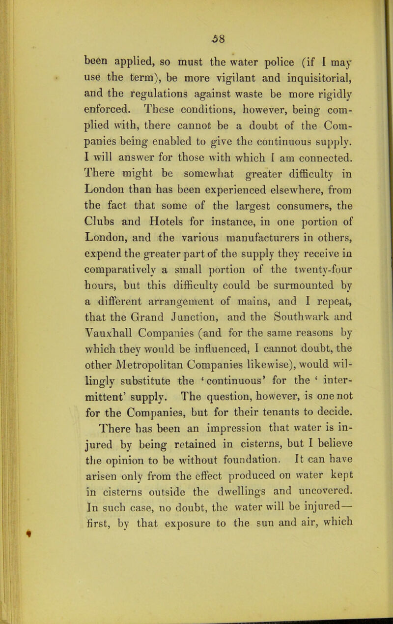 use the term), be more vigilant and inquisitorial, and the regulations against waste be more rigidly enforced. These conditions, however, being com- plied with, there cannot be a doubt of the Com- panies being enabled to give the continuous supply. I will answer for those with which I am connected. There might be somewhat greater difficulty in London than has been experienced elsewhere, from the fact that some of the largest consumers, the Clubs and Hotels for instance, in one portion of London, and the various manufacturers in others, expend the greater part of the supply they receive in comparatively a small portion of the twenty-four hours, but this difficulty could be surmounted by a different arrangement of mains, and I repeat, that the Grand Junction, and the Southwark and Vauxhall Companies (and for the same reasons by which they would be influenced, I cannot doubt, the other Metropolitan Companies likewise), would wil- lingly substitute the ‘continuous’ for the ‘ inter- mittent’ supply. The question, however, is one not for the Companies, but for their tenants to decide. There has been an impression that water is in- jured by being retained in cisterns, but I believe the opinion to be without foundation. It can have arisen only from the effect produced on w'ater kept in cisterns outside the dwellings and uncovered. In such case, no doubt, the water will be injured— first, by that exposure to the sun and air, which