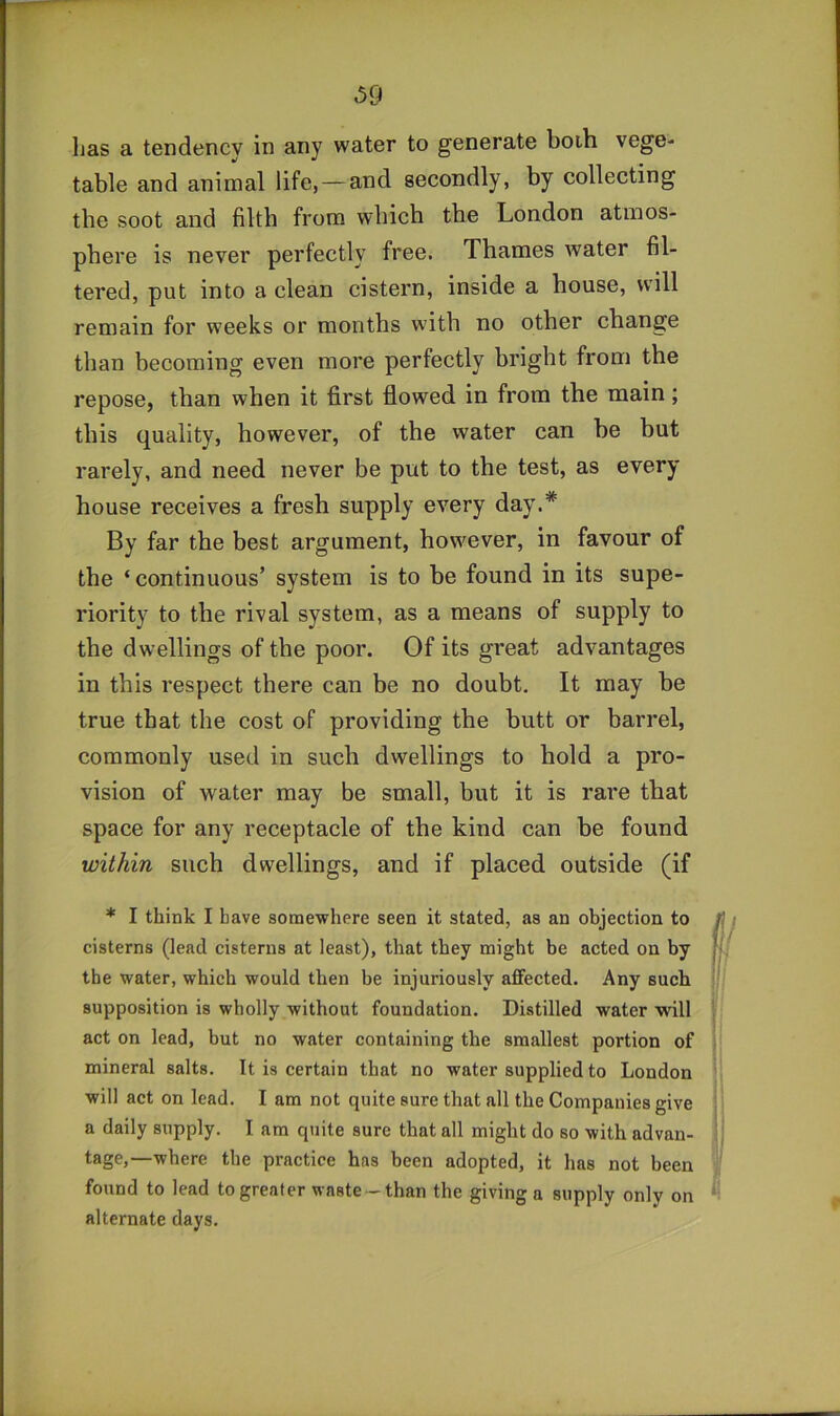has a tendency in any water to generate boih vege- table and animal life, — and secondly, by collecting the soot and filth from which the London atmos- phere is never perfectly free. Thames water fil- tered, put into a clean cistern, inside a house, will remain for weeks or months with no other change than becoming even more perfectly bright from the repose, than when it first flowed in from the main; this quality, however, of the water can he hut rarely, and need never be put to the test, as every house receives a fresh supply every day.* By far the best argument, however, in favour of the ‘ continuous’ system is to he found in its supe- riority to the rival system, as a means of supply to the dwellings of the poor. Of its great advantages in this respect there can be no doubt. It may he true that the cost of providing the butt or barrel, commonly used in such dwellings to hold a pro- vision of water may be small, but it is rare that space for any receptacle of the kind can be found within such dwellings, and if placed outside (if * I think I have somewhere seen it stated, as an objection to cisterns (lead cisterns at least), that they might be acted on by the water, which would then be injuriously affected. Any such supposition is wholly without foundation. Distilled water will act on lead, but no water containing the smallest portion of mineral salts. It is certain that no water supplied to London will act on lead. I am not quite sure that all the Companies give a daily supply. I am quite sure that all might do so with advan- tage,—where the practice has been adopted, it has not been found to lead to greater waste- than the giving a supply only on alternate days.
