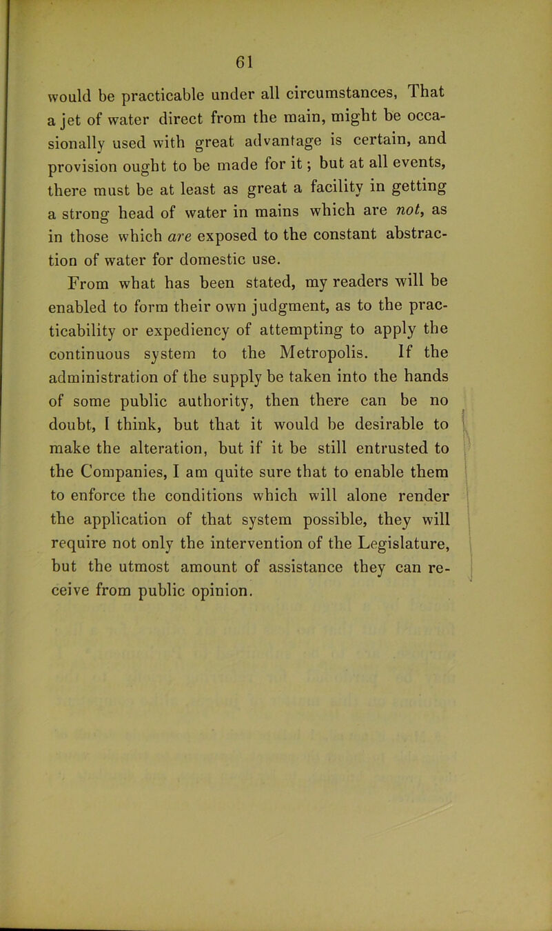 would be practicable under all circumstances, That a jet of water direct from the main, might be occa- sionally used with great advantage is certain, and provision ought to be made for it; but at all events, there must be at least as great a facility in getting a strong head of water in mains which are not, as in those which ai'e exposed to the constant abstrac- tion of water for domestic use. From what has been stated, my readers will be enabled to form their own judgment, as to the prac- ticability or expediency of attempting to apply the continuous system to the Metropolis, If the administration of the supply be taken into the hands of some public authority, then there can be no doubt, I think, but that it would be desirable to make the alteration, but if it be still entrusted to the Companies, I am quite sure that to enable them to enforce the conditions which will alone render the application of that system possible, they will require not only the intervention of the Legislature, but the utmost amount of assistance they can re- ceive from public opinion.