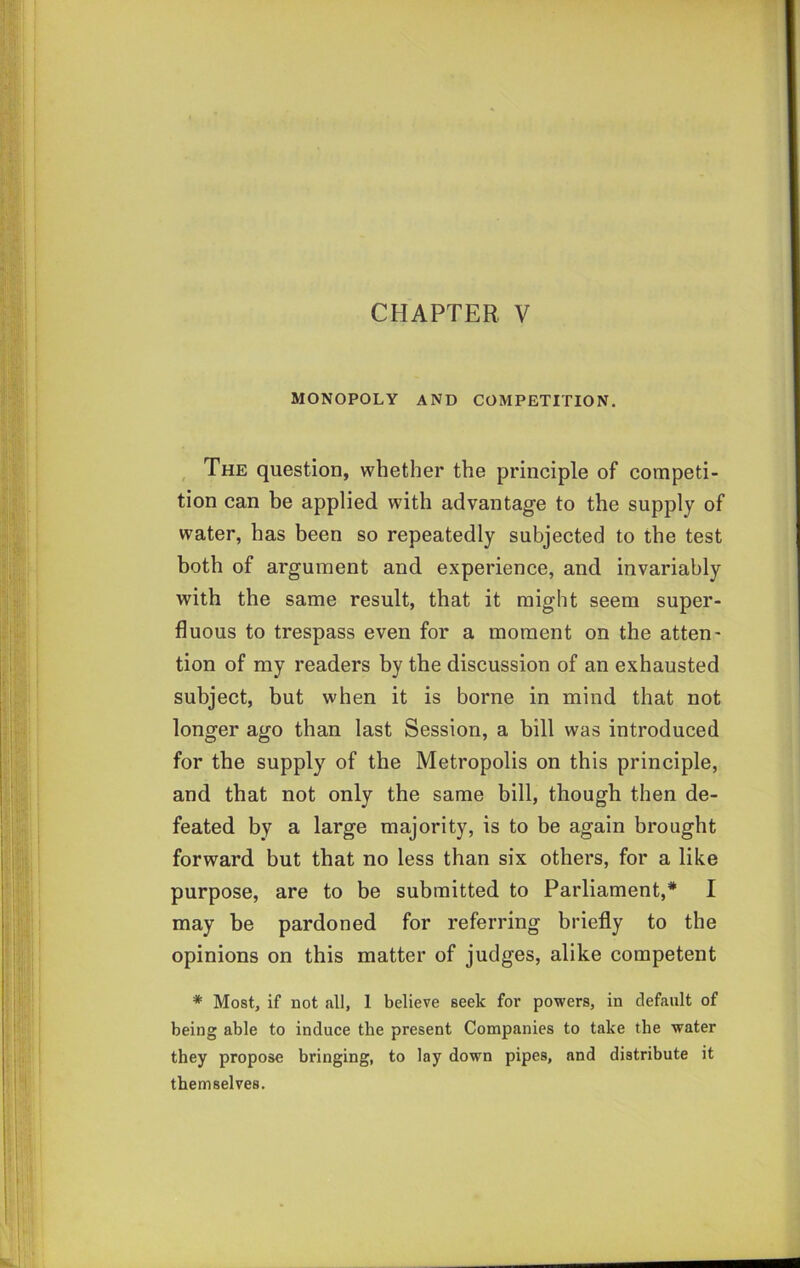 MONOPOLY AND COMPETITION. The question, whether the principle of competi- tion can be applied with advantage to the supply of water, has been so repeatedly subjected to the test both of argument and experience, and invariably with the same result, that it might seem super- fluous to trespass even for a moment on the atten- tion of my readers by the discussion of an exhausted subject, but when it is borne in mind that not longer ago than last Session, a bill was introduced for the supply of the Metropolis on this principle, and that not only the same bill, though then de- feated by a large majority, is to be again brought forward but that no less than six others, for a like purpose, are to be submitted to Parliament,* I may be pardoned for referring briefly to the opinions on this matter of judges, alike competent * Most, if not all, 1 believe seek for powers, in default of being able to induce the present Companies to take the water they propose bringing, to lay down pipes, and distribute it themselves.