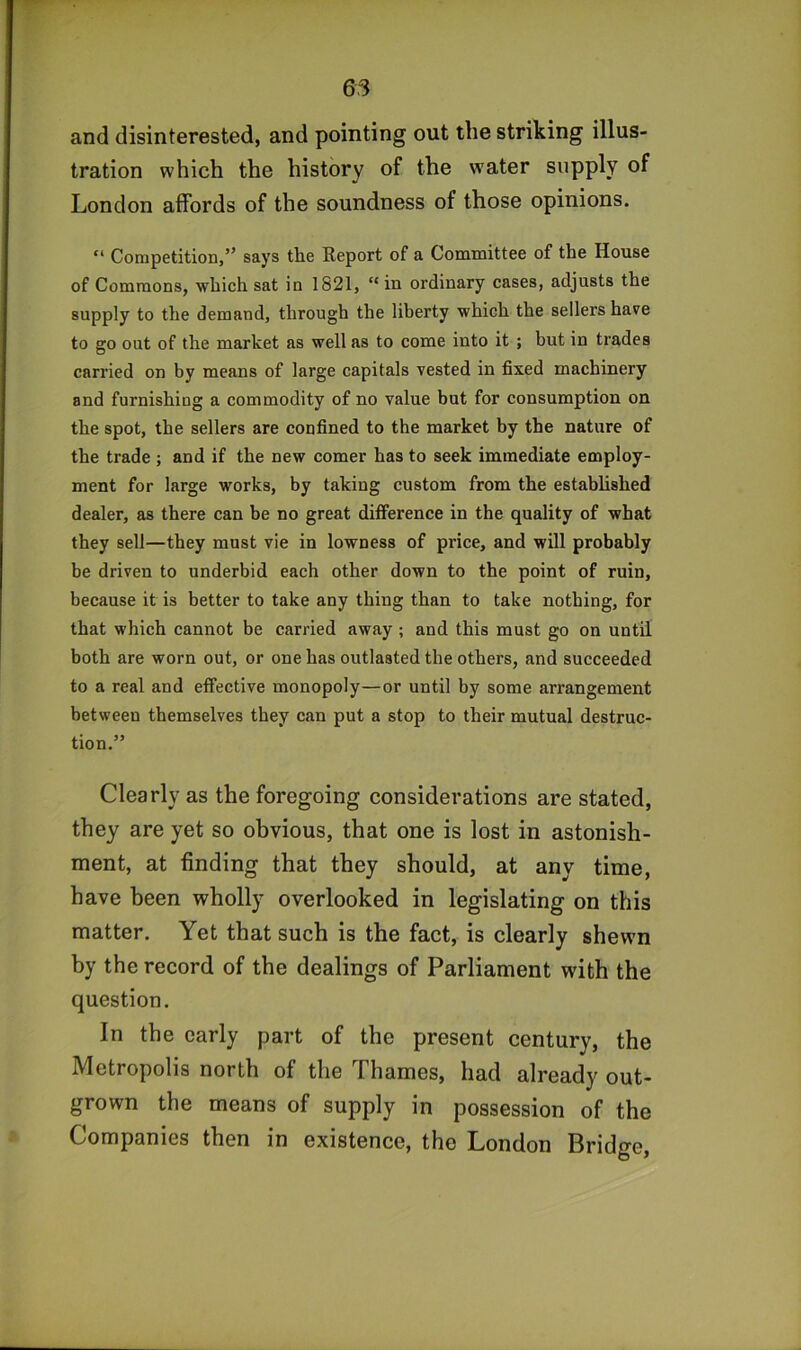 and disinterested, and pointing out the striking illus- tration which the history of the water supply of London affords of the soundness of those opinions. “ Competition,” says the Report of a Committee of the House of Commons, which sat in 1821, “ in ordinary cases, adjusts the supply to the demand, through the liberty which the sellers have to go out of the market as well as to come into it ; but in trades carried on by means of large capitals vested in fixed machinery and furnishing a commodity of no value but for consumption on the spot, the sellers are confined to the market by the nature of the trade ; and if the new comer has to seek immediate employ- ment for large works, by taking custom from the established dealer, as there can be no great difference in the quality of what they sell—they most vie in lowness of price, and will probably be driven to underbid each other down to the point of ruin, because it is better to take any thing than to take nothing, for that which cannot be carried away ; and this must go on until both are worn out, or one has outlasted the others, and succeeded to a real and effective monopoly—or until by some arrangement between themselves they can put a stop to their mutual destruc- tion.” Clearly as the foregoing considerations are stated, they are yet so obvious, that one is lost in astonish- ment, at finding that they should, at any time, have been wholly overlooked in legislating on this matter. Yet that such is the fact, is clearly shewn by the record of the dealings of Parliament with the question. In the early part of the present century, the Metropolis north of the Thames, had already out- grown the means of supply in possession of the Companies then in existence, the London Bridge,