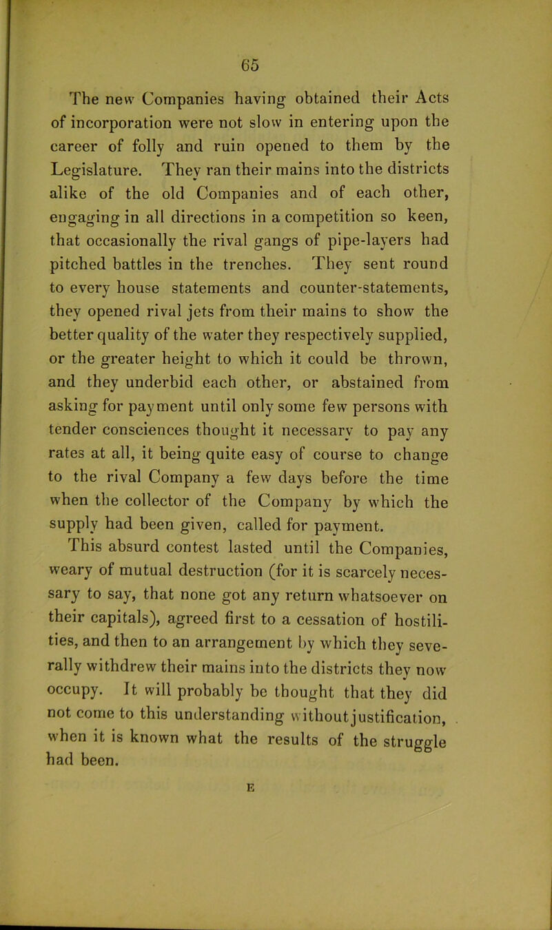 The new Companies having obtained their Acts of incorporation were not slow in entering upon the career of folly and ruin opened to them by the Legislature. They ran their mains into the districts alike of the old Companies and of each other, engaging in all directions in a competition so keen, that occasionally the rival gangs of pipe-layers had pitched battles in the trenches. They sent round to every house statements and counter-statements, they opened rival jets from their mains to show the better quality of the water they respectively supplied, or the greater height to which it could be thrown, and they underbid each other, or abstained from asking for payment until only some few persons with tender consciences thought it necessary to pay any rates at all, it being quite easy of course to change to the rival Company a few days before the time when the collector of the Company by which the supply had been given, called for payment. This absurd contest lasted until the Companies, weary of mutual destruction (for it is scarcely neces- sary to say, that none got any return whatsoever on their capitals), agreed first to a cessation of hostili- ties, and then to an arrangement by which they seve- rally withdrew their mains into the districts they now occupy. It will probably be thought that they did not come to this understanding without justification, when it is known what the results of the struggle had been. E