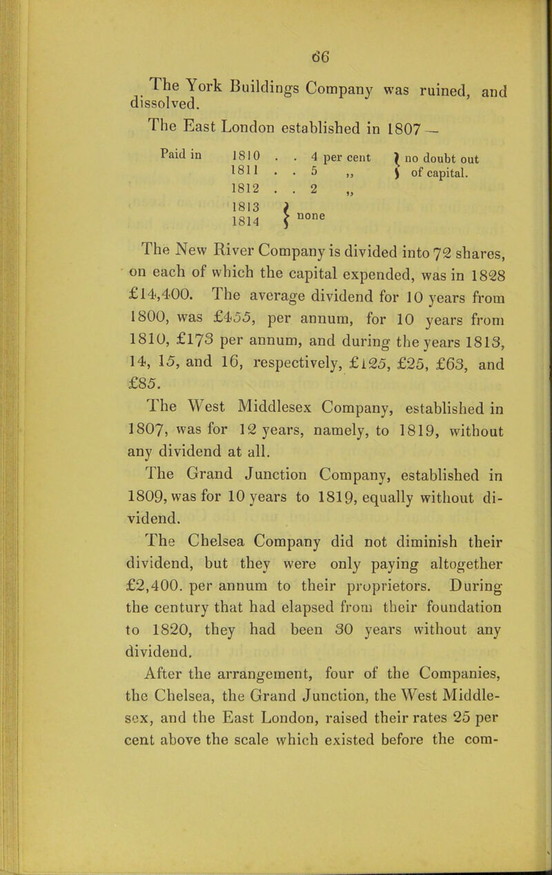 The York Buildings Company was ruined, and dissolved. The East London established in 1807 — Paid in 1810 . . 4 per cent ^ no doubt out 1811 .. 5 „ ) of capital. 1812 . . 2 1813 ? 1814 \ The New River Company is divided into 72 shares, ' on each of which the capital expended, was in 1828 £14,400. The average dividend for 10 years from 1800, was £455, per annum, for 10 years from 1810, £173 per annum, and during the years 1813, 14, 15, and 16, respectively, £l25, £25, £63, and £85. The West Middlesex Company, established in I8O7, was for 12 years, namely, to 1819, without any dividend at all. The Grand Junction Company, established in 1809, was for 10 years to 1819, equally without di- vidend. The Chelsea Company did not diminish their dividend, but they were only paying altogether £2,400. per annum to their proprietors. During the century that had elapsed from their foundation to 1820, they had been 30 years without any dividend. After the arrangement, four of the Companies, the Chelsea, the Grand Junction, the West Middle- sex, and the East London, raised their rates 25 per cent above the scale which existed before the com- 1