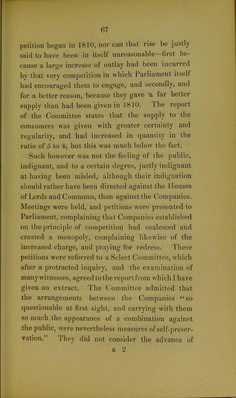 petition began in 1810, nor can that rise be justly said to have been in itself unreasonable first be- cause a large increase of outlay had been incurred by that very competition in which Parliament itself had encouraged them to engage, and secondly, and for a better reason, because they gave 'a far better supply than had been given in 1810. The report of the Committee states that the supply to the consumers was given with greater certainty and regularity, and had increased in quantity in the ratio of 5 to 4-, but this was much below the fact. Such however w^as not the feeling of the public, indignant, and to a certain degree, justly indignant at having been misled, although their indignation sliould rather have been directed against the Houses of Lords and Commons, than against the Companies. Meetings were held, and petitions were presented to Parliament, complaining that Companies established on the principle of competition had coalesced and created a monopoly, complaining likewise of the increased charge, and praying for redress. These petitions were referred to a Select Committee, which after a protracted inquiry, and the examination of many witnesses, agreed to the report from which I have given an extract. The Committee admitted that the arrangements between the Companies “ so questionable at first sight, and carrying with them so much the appearance of a combination against the public, were nevertheless measures of self-preser- vation.” d’hey did not consider the advance of IS 2