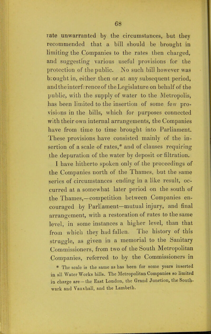 rate unwarranted by the circumstances, but they recommended that a bill should be brought in limiting the Companies to the rates then charged, and suggesting various useful provisions for the protection of the public. No such bill however was brought in, either then or at any subsequent period, andtheinterferenceof the Legislature on behalf of the public, with the supply of water to the Metropolis, has been limited to the insertion of some few pro- visions in the bills, which for purposes connected with their own internal arrangements, the Companies have from time to time brought into Parliament. These provisions have consisted mainly of the in- sertion of a scale of rates,* and of clauses requiring the depuration of the water by deposit or filtration. I have hitherto spoken only of the proceedings of the Companies north of the Thames, but the same series of circumstances ending in a like result, oc- curred at a somewhat later period on the south of the Thames,—competition between Companies en- couraged by Parliament—mutual injury, and final arrano'ement, with a restoration of rates to the same level, in some instances a higher level, than that from which they had fallen. The history of this struggle, as given in a memorial to the Sanitary Commissioners, from two of the South Metropolitan Companies, referred to by the Commissioners in * The scale is the same as has been for some years inserted in all Waterworks bills. The Metropolitan Companies so limited in charge are—the East London, the Grand Junction, the South- wark and Vauxhall, and the Lambeth.