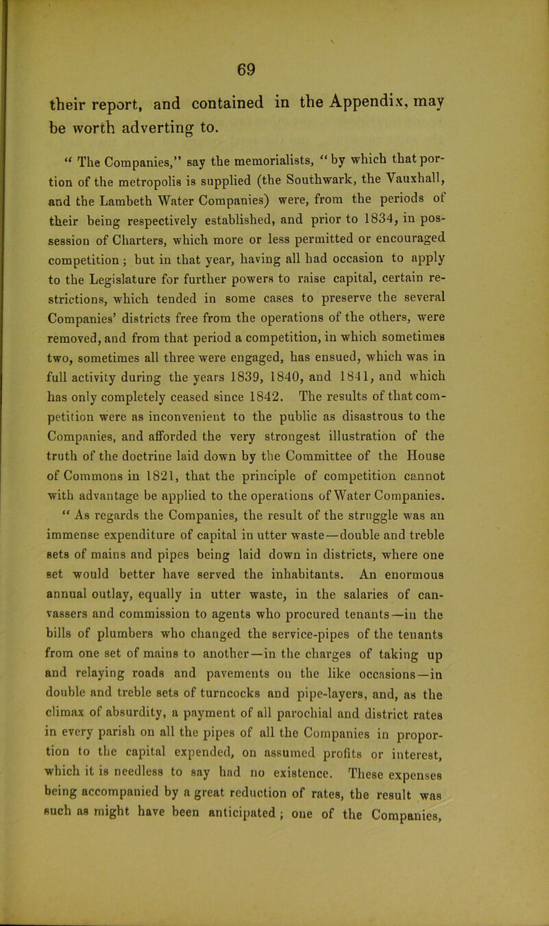 their report, and contained in the Appendix, may be worth adverting to. “ The Companies/’ say the memorialists, “ by which that por- tion of the metropolis is supplied (the Southwark, the Vauxhall, and the Lambeth Water Companies) were, from the periods ot their being respectively established, and prior to 1834, in pos- session of Charters, which more or less permitted or encouraged competition ; but in that year, having all had occasion to apply to the Legislature for further powers to raise capital, certain re- strictions, which tended in some cases to preserve the several Companies’ districts free from the operations of the others, were removed, and from that period a competition, in which sometimes two, sometimes all three were engaged, has ensued, which was in full activity during the years 1839, 1840, and 1841, and which has only completely ceased since 1842. The results of that com- petition were as inconvenient to the public as disastrous to the Companies, and afforded the very strongest illustration of the truth of the doctrine laid down by the Committee of the House of Commons in 1821, that the principle of competition cannot with advantage be applied to the operations of Water Companies. “ As regards the Companies, the result of the struggle was an immense expenditure of capital in utter waste—double and treble sets of mains and pipes being laid down in districts, where one set would better have served the inhabitants. An enormous annual outlay, equally in utter waste, in the salaries of can- vassers and commission to agents who procured tenants—in the bills of plumbers who changed the service-pipes of the tenants from one set of mains to another—in the charges of taking up and relaying roads and pavements on the like occasions—in double and treble sets of turncocks and pipe-layers, and, as the climax of absurdity, a payment of all parochial and district rates in every parish on all the pipes of all the Companies in propor- tion to the capital expended, on assumed profits or interest, which it is needless to say had no existence. These expenses being accompanied by a great reduction of rates, the result was such as might have been anticipated; one of the Companies,