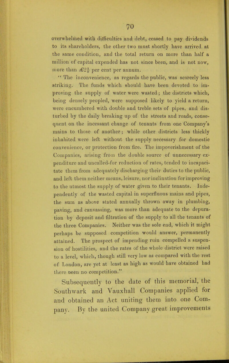 overwhelmed with difficulties and debt, ceased to pay dividends to its shareholders, the other two must shortly have arrived at the same condition, and the total return on more than half a million of capital expended has not since been, and is not now, more than £2^ per eent per annum, “The inconvenience, as regards the public, was scarcely less striking. The funds which should have been devoted to im- proving the supply of w^ater were wasted; the districts which, being densely peopled, were supposed likely to yield a return, were encumbered with double and treble sets of pipes, and dis- turbed by the daily breaking up of the streets and roads, conse- quent on the incessant change of tenants from one Company’s mains to those of another; while other districts less thickly inhabited were left without the supply necessary for domestic convenience, or protection from fire. The impoverishment of the Companies, arising from the double source of unnecessary ex- penditure and uncalled-for reduction of rates, tended to incapaci- tate them from adequately discharging their duties to the public, aud left them neither means, leisure, nor inclination for improving to the utmost the supply of water given to their tenants. Inde- pendently of the wasted capital in superfluous mains and pipes, the sum as above stated annually thrown away in plumbing, paving, and canvassing, was more than adequate to the depura- tion by deposit and filtration of the supply to all the tenants of the three Companies. Neither was the sole end, which it might perhaps be supposed competition would answer, permanently attained. The prospect of impending ruin compelled a suspen- sion of hostilities, and the rates of the whole district were raised to a level, which, though still very low as compared with the rest of London, are yet at least as high as would have obtained had there neen no competition.” Subsequently to the date of this memorial, the Southwark and Vauxhall Companies applied for and obtained an Act uniting them into one Com- pany. By the united Company great improvements