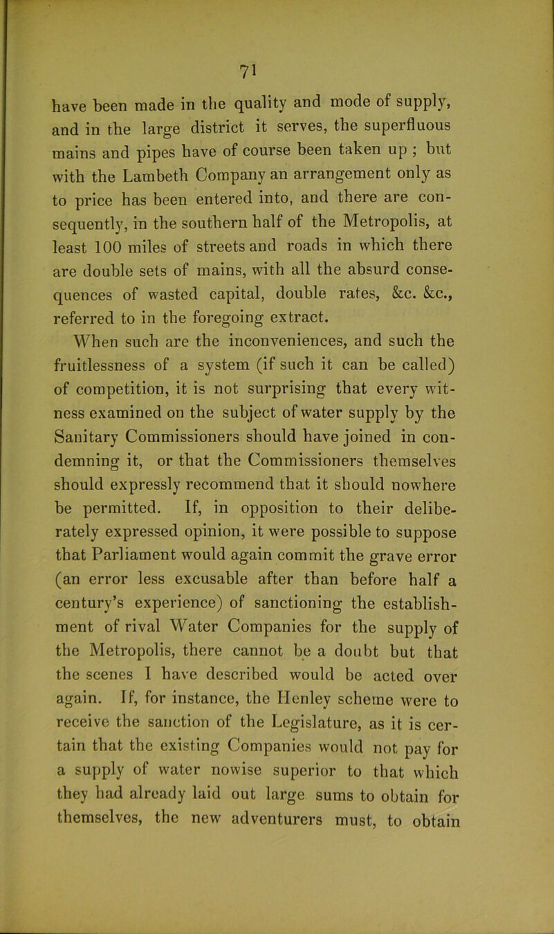 have been made in the quality and mode of supply, and in the large district it serves, the superfluous mains and pipes have of course been taken up ; but with the Lambeth Company an arrangement only as to price has been entered into, and there are con- sequently, in the southern half of the Metropolis, at least 100 miles of streets and roads in which there are double sets of mains, with all the absurd conse- quences of wasted capital, double rates, &c. &c., referred to in the foregoing extract. When such are the inconveniences, and such the fruitlessness of a system (if such it can be called) of competition, it is not surprising that every wit- ness examined on the subject of water supply by the Sanitary Commissioners should have joined in con- demning it, or that the Commissioners themselves should expressly recommend that it should nowhere be permitted. If, in opposition to their delibe- rately expressed opinion, it w'ere possible to suppose that Parliament would again commit the grave error (an error less excusable after than before half a century’s experience) of sanctioning the establish- ment of rival Water Companies for the supply of the Metropolis, there cannot be a doubt but that the scenes I have described would be acted over again. If, for instance, the Henley scheme were to receive the sanction of the Legislature, as it is cer- tain that the existing Companies would not pay for a supply of water nowise superior to that which they had already laid out large sums to obtain for themselves, the new adventurers must, to obtain