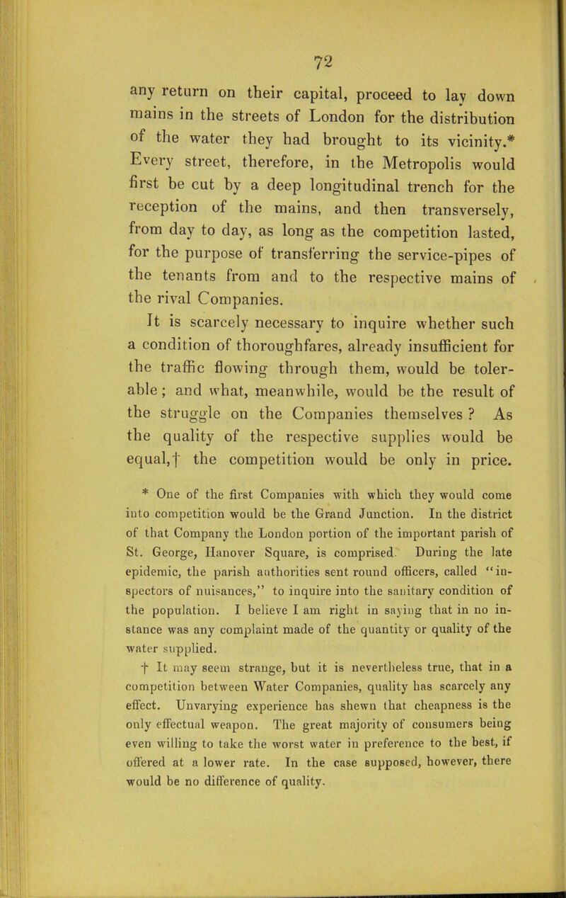 any return on their capital, proceed to lay down mains in the streets of London for the distribution of the water they had brought to its vicinity.* Every street, therefore, in the Metropolis would first be cut by a deep longitudinal trench for the reception of the mains, and then transversely, from day to day, as long as the competition lasted, for the purpose of transferring the service-pipes of the tenants from and to the respective mains of the rival Companies. It is scarcely necessary to inquire whether such a condition of thoroughfares, already insufficient for the traffic flowing through them, would be toler- able ; and what, meanwhile, would be the result of the struggle on the Companies themselves ? As the quality of the respective supplies would be equal,'!' competition would be only in price. * One of the first Companies with which they would come into competition would be the Grand Junction. In the district of that Company the London portion of the important parish of St. George, Hanover Square, is comprised. During the late epidemic, the parish authorities sent round officers, called “in- spectors of nuisances,” to inquire into the sanitary condition of the population. I believe I am right in saying that in no in- stance was any complaint made of the quantity or quality of the water supplied. t It may seem strange, but it is nevertheless true, that in a competition between Water Companies, quality has scarcely any effect. Unvarying experience has shewn that cheapness is the only effectual weapon. The great majority of consumers being even willing to take the worst water in preference to the best, if offered at a lower rate. In the case supposed, however, there would be no difference of quality.