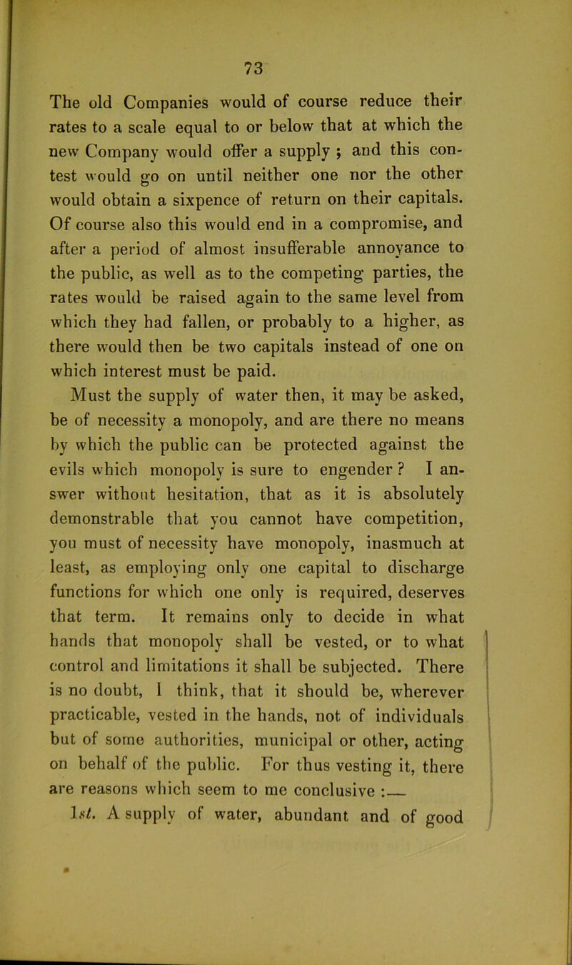 The old Companies would of course reduce their rates to a scale equal to or below that at which the new Company would offer a supply ; and this con- test would go on until neither one nor the other would obtain a sixpence of return on their capitals. Of course also this would end in a compromise, and after a period of almost insufferable annoyance to the public, as well as to the competing parties, the rates would be raised again to the same level from which they had fallen, or probably to a higher, as there would then be two capitals instead of one on which interest must be paid. Must the supply of water then, it may be asked, be of necessity a monopoly, and are there no means by which the public can be protected against the evils which monopoly is sure to engender ? I an- swer without hesitation, that as it is absolutely demonstrable that you cannot have competition, you must of necessity have monopoly, inasmuch at least, as employing only one capital to discharge functions for which one only is required, deserves that term. It remains only to decide in what hands that monopoly shall be vested, or to what control and limitations it shall be subjected. There is no doubt, 1 think, that it should be, wherever practicable, vested in the hands, not of individuals but of some authorities, municipal or other, acting on behalf of the public. For thus vesting it, there are reasons which seem to me conclusive : Ls7. A supply of water, abundant and of good