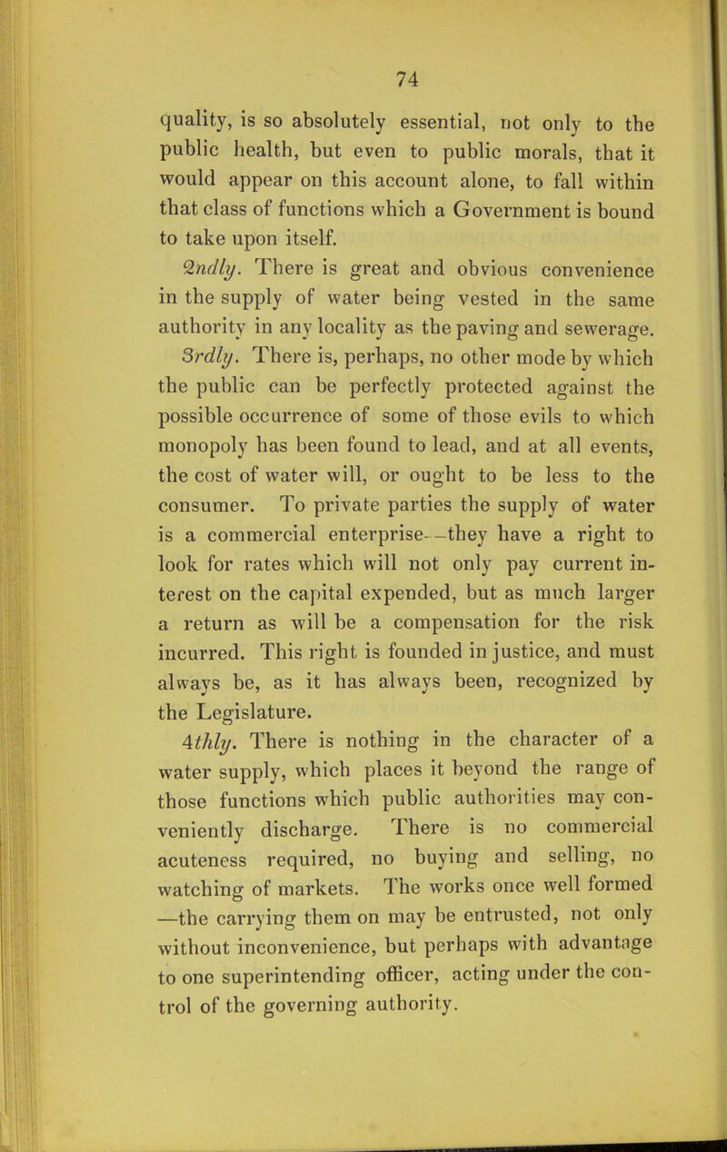 quality, is so absolutely essential, not only to the public health, but even to public morals, that it would appear on this account alone, to fall within that class of functions which a Government is bound to take upon itself. ^ndly. There is great and obvious convenience in the supply of water being vested in the same authority in any locality as the paving and sewerage, Srdly. There is, perhaps, no other mode by which the public can be perfectly protected against the possible occurrence of some of those evils to which monopoly has been found to lead, and at all events, the cost of water will, or ought to be less to the consumer. To private parties the supply of water is a commercial enterprise--they have a right to look for rates which will not only pay current in- terest on the capital expended, but as much larger a return as will be a compensation for the risk incurred. This right is founded injustice, and must always be, as it has always been, recognized by the Legislature. Athly. There is nothing in the character of a water supply, which places it beyond the range of those functions which public authorities may con- veniently discharge. T here is no commercial acuteness required, no buying and selling, no watching of markets. The works once well formed —the carrying them on may be entrusted, not only without inconvenience, but perhaps with advantage to one superintending ofl&cer, acting under the con- trol of the governing authority.