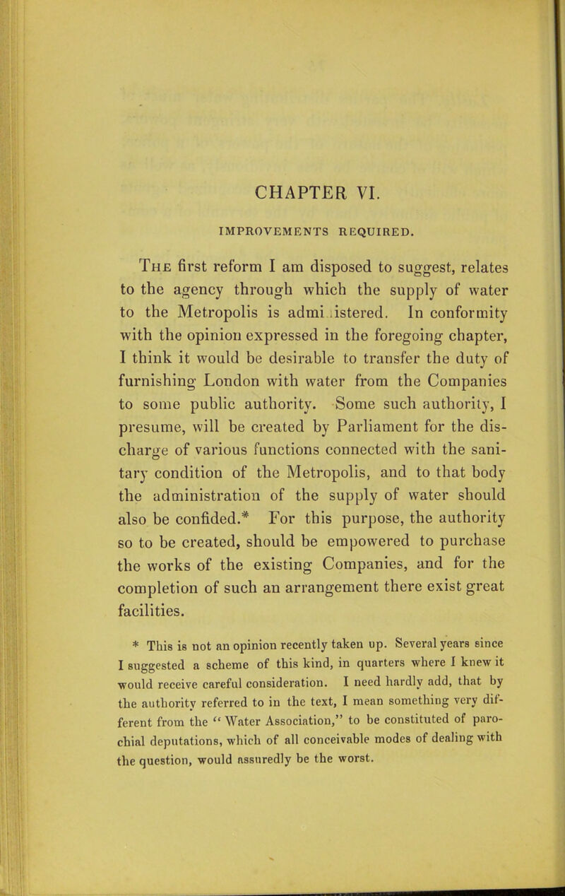 CHAPTER VI. IMPROVEMENTS REQUIRED. The first reform I am disposed to suggest, relates to the agency through which the supply of water to the Metropolis is admi iistered. In conformity with the opinion expressed in the foregoing chapter, I think it would be desirable to transfer the duty of furnishing London with water from the Companies to some public authority. Some such authority, I presume, will be created by Parliament for the dis- charije of various functions connected with the sani- tary condition of the Metropolis, and to that body the administration of the supply of water should also be confided.* For this purpose, the authority so to be created, should be empowered to purchase the works of the existing Companies, and for the completion of such an arrangement there exist great facilities. * This is not an opinion recently taken up. Several years since I suggested a scheme of this kind, in quarters where I knew it would receive careful consideration. I need hardly add, that by the authority referred to in the text, I mean something very dif- ferent from the “ Water Association,” to be constituted of paro- chial deputations, which of all conceivable modes of dealing with the question, would assuredly be the worst.