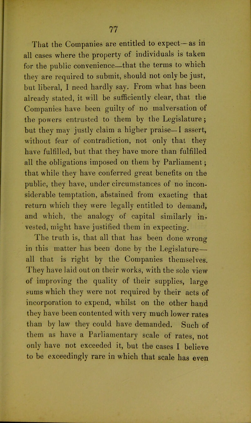 That the Companies are entitled to expect—as in all cases where the property of individuals is taken for the public convenience—that the terms to which they are required to submit, should not only be just, but liberal, I need hardly say. From what has been already stated, it will be sufficiently clear, that the Companies have been guilty of no malversation of the powers entrusted to them by the Legislature; but they may justly claim a higher praise—I assert, without fear of contradiction, not only that they have fulfilled, but that they have more than fulfilled all the obligations imposed on them by Parliament; that while they have conferred great benefits on the public, they have, under circumstances of no incon- siderable temptation, abstained from exacting that return which they were legally entitled to demand, and which, the analogy of capital similarly in- vested, might have justified them in expecting. The truth is, that all that has been done wrong in this matter has been done by the Legislature— all that is right by the Companies themselves. They have laid out on their works, with the sole view of improving the quality of their supplies, large sums which they were not required by their acts of incorporation to expend, whilst on the other hand they have been contented with very much lower rates than by law they could have demanded. Such of them as have a Parliamentary scale of rates, not only have not exceeded it, but the cases I believe to be exceedingly rare in which that scale has even