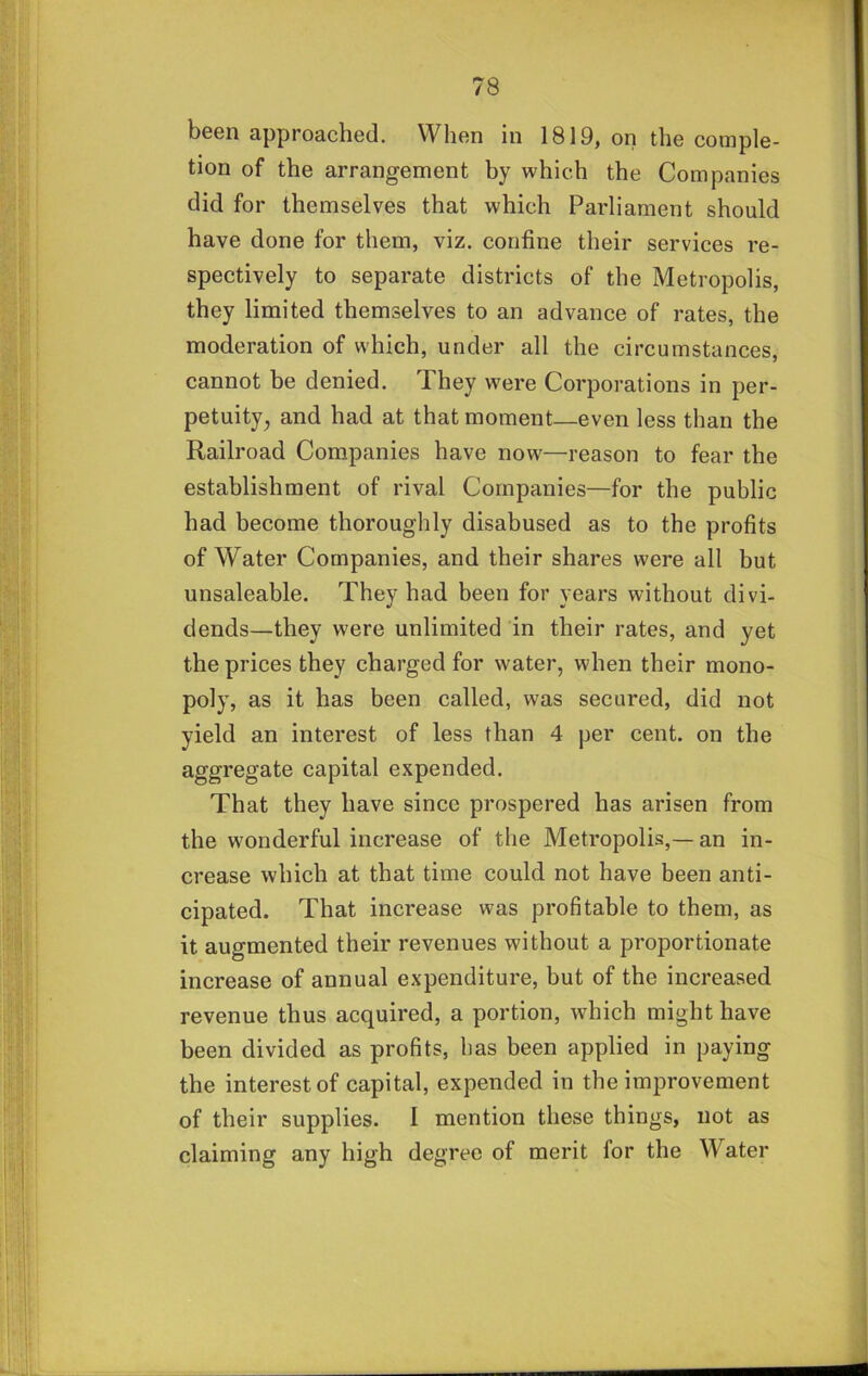 been approached. When in 1819, on the comple- tion of the arrangement by which the Companies did for themselves that which Parliament should have done for them, viz. confine their services re- spectively to separate districts of the Metropolis, they limited themselves to an advance of rates, the moderation of which, under all the circumstances, cannot be denied. They were Corporations in per- petuity, and had at that moment—even less than the Railroad Companies have now—reason to fear the establishment of rival Companies—for the public had become thoroughly disabused as to the profits of Water Companies, and their shares were alt but unsaleable. They had been for years without divi- dends—they were unlimited in their rates, and yet the prices they charged for water, when their mono- poly, as it has been called, was secured, did not yield an interest of less than 4 per cent, on the aggregate capital expended. That they have since prospered has arisen from the wonderful increase of the Metropolis,— an in- crease which at that time could not have been anti- cipated. That increase was profitable to them, as it augmented their revenues without a proportionate increase of annual expenditure, but of the increased revenue thus acquired, a portion, which might have been divided as profits, lias been applied in paying the interest of capital, expended in the improvement of their supplies. 1 mention these things, not as claiming any high degree of merit for the Water