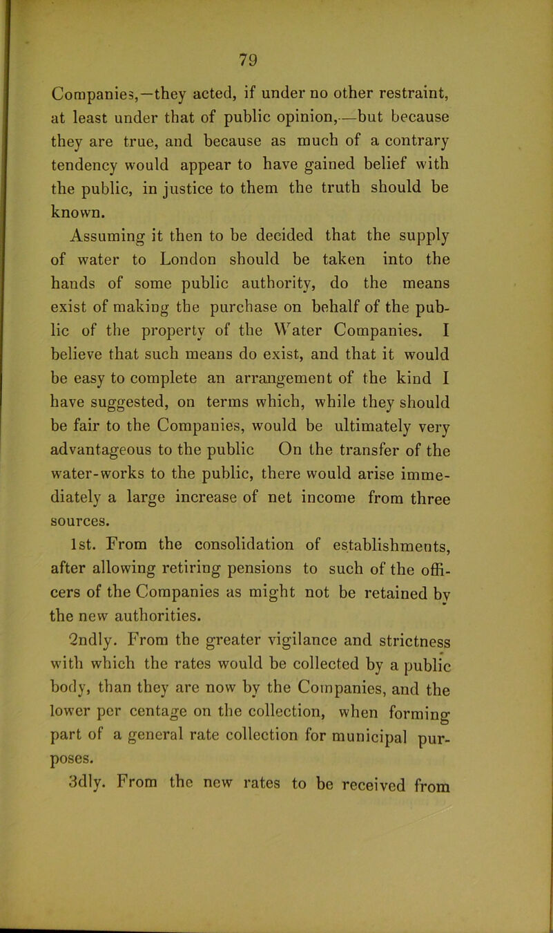 Companies,—they acted, if under no other restraint, at least under that of public opinion,—but because they are true, and because as much of a contrary tendency would appear to have gained belief with the public, in justice to them the truth should be known. Assuming it then to be decided that the supply of water to London should be taken into the hands of some public authority, do the means exist of making the purchase on behalf of the pub- lic of the property of the Water Companies. I believe that such means do exist, and that it would be easy to complete an arrangement of the kind I have suggested, on terms which, while they should be fair to the Companies, would be ultimately very advantageous to the public On the transfer of the water-works to the public, there would arise imme- diately a large increase of net income from three sources. 1st. From the consolidation of establishments, after allowing retiring pensions to such of the offi- cers of the Companies as might not be retained bv the new authorities. 2ndly. From the greater vigilance and strictness with which the rates would be collected by a public body, than they are now by the Companies, and the lower per centage on the collection, when forming part of a general rate collection for municipal pur- poses. 3dly. From the new rates to be received from