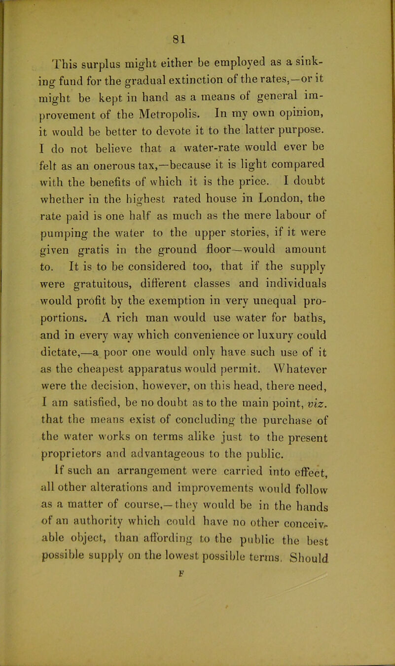 'rhis surplus might either be employed as a sink- ing fund for the gradual extinction of the rates,—or it might be kept in hand as a means of general im- provement of the Metropolis. In my own opinion, it would be better to devote it to the latter purpose. I do not believe that a water-rate would ever be felt as an onerous tax,—because it is light compared with the benefits of which it is the price. I doubt whether in the highest rated house in London, the rate paid is one half as much as the mere labour of pumping the water to the upper stories, if it were given gratis in the ground floor—would amount to. It is to be considered too, that if the supply were gratuitous, different classes and individuals would profit by the exemption in very unequal pro- portions. A rich man w^ould use water for baths, and in every way which convenience or luxury could dictate,—a poor one would only have such use of it as the cheapest apparatus wmuld permit. Whatever were the decision, however, on this head, there need, I am satisfied, be no doubt as to the main point, viz. that the means exist of concluding the purchase of the water works on terms alike just to the present proprietors and advantageous to the public. if such an arrangement were carried into effect, all other alterations and improvements would follow as a matter of course,—they would be in the hands of an authority which could have no other conceive able object, than affording to the public the best possible supply on the lowest possible terms. Sliould F